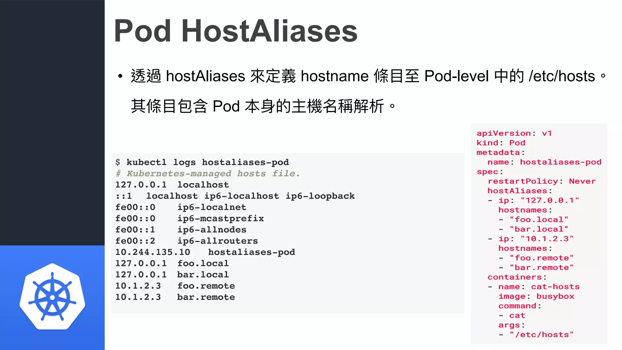 Pod HostAliases
• 透過 hostAliases 來來定義 hostname 條⽬目⾄至 Pod-level 中的 /etc/hosts。
其條⽬目包含 Pod 本⾝身的主機名稱解析。
$ kubectl logs hostaliases-pod
# Kubernetes-managed hosts file.
127.0.0.1 localhost
::1 localhost ip6-localhost ip6-loopback
fe00::0 ip6-localnet
fe00::0 ip6-mcastprefix
fe00::1 ip6-allnodes
fe00::2 ip6-allrouters
10.244.135.10 hostaliases-pod
127.0.0.1 foo.local
127.0.0.1 bar.local
10.1.2.3 foo.remote
10.1.2.3 bar.remote
 
