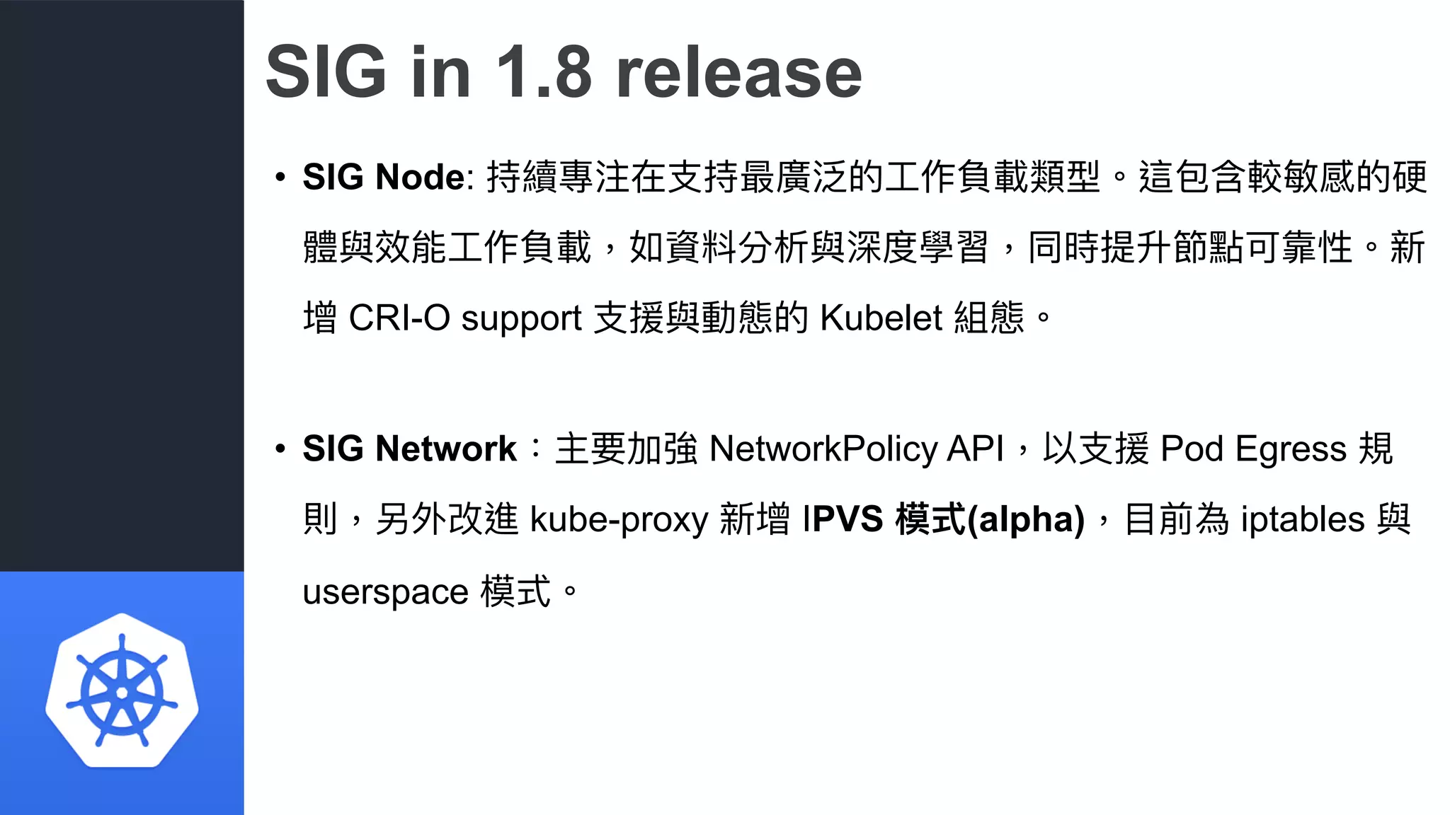 SIG in 1.8 release
• SIG Node: 持續專注在⽀支持最廣泛的⼯工作負載類型。這包含較敏感的硬
體與效能⼯工作負載，如資料分析與深度學習，同時提升節點可靠性。新
增 CRI-O support ⽀支援與動態的 Kubelet 組態。
• SIG Network：主要加強 NetworkPolicy API，以⽀支援 Pod Egress 規
則，另外改進 kube-proxy 新增 IPVS 模式(alpha)，⽬目前為 iptables 與
userspace 模式。
 