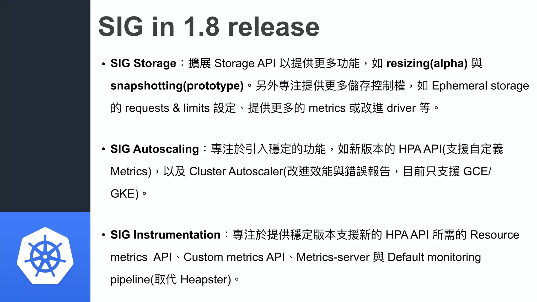 SIG in 1.8 release
• SIG Storage：擴展 Storage API 以提供更更多功能，如 resizing(alpha) 與
snapshotting(prototype)。另外專注提供更更多儲存控制權，如 Ephemeral storage
的 requests & limits 設定、提供更更多的 metrics 或改進 driver 等。
• SIG Autoscaling：專注於引入穩定的功能，如新版本的 HPA API(⽀支援⾃自定義
Metrics)，以及 Cluster Autoscaler(改進效能與錯誤報告，⽬目前只⽀支援 GCE/
GKE)。
• SIG Instrumentation：專注於提供穩定版本⽀支援新的 HPA API 所需的 Resource
metrics API、Custom metrics API、Metrics-server 與 Default monitoring
pipeline(取代 Heapster)。
 