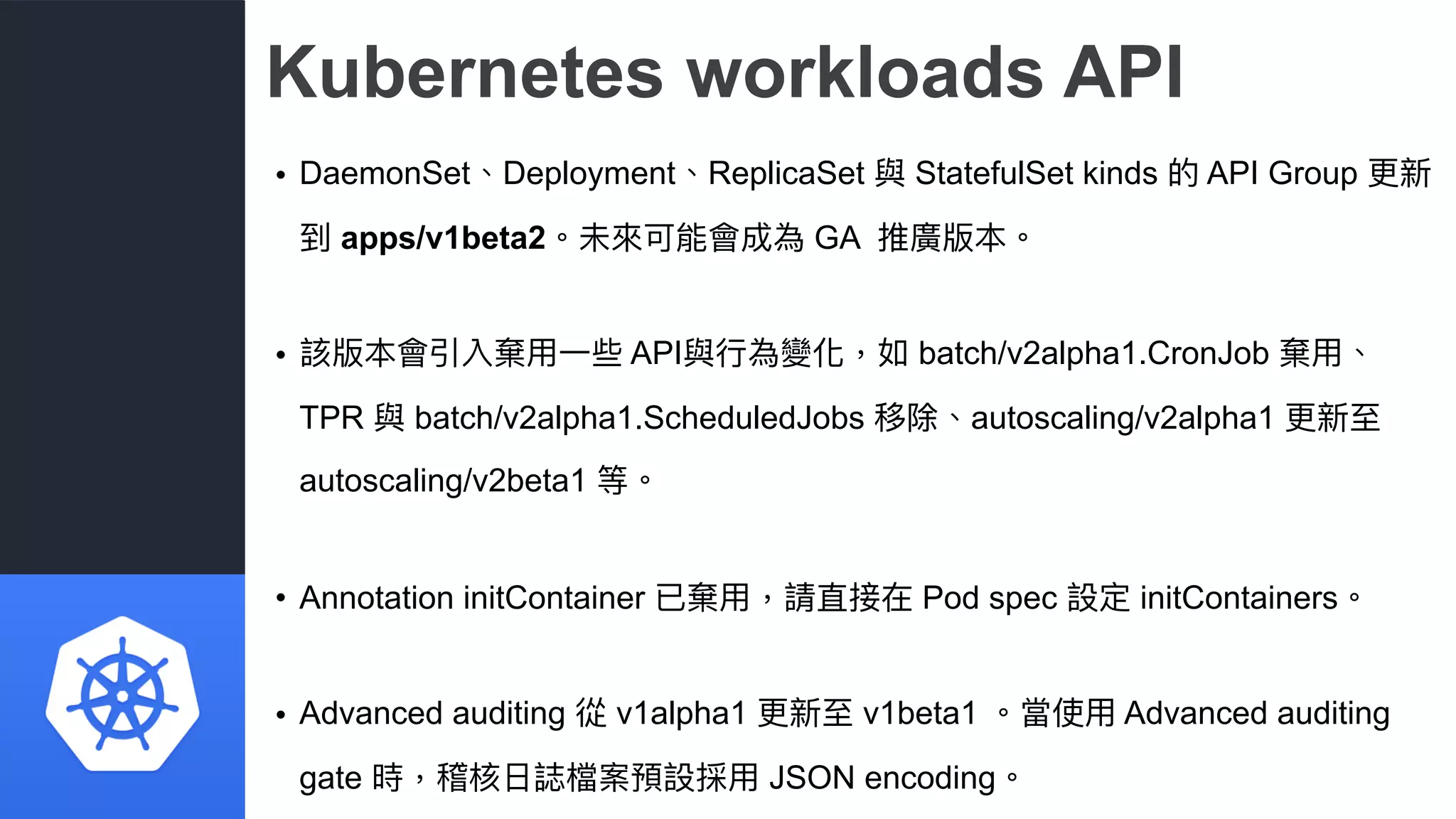 Kubernetes workloads API
• DaemonSet、Deployment、ReplicaSet 與 StatefulSet kinds 的 API Group 更更新
到 apps/v1beta2。未來來可能會成為 GA 推廣版本。
• 該版本會引入棄⽤用⼀一些 API與⾏行行為變化，如 batch/v2alpha1.CronJob 棄⽤用、
TPR 與 batch/v2alpha1.ScheduledJobs 移除、autoscaling/v2alpha1 更更新⾄至
autoscaling/v2beta1 等。
• Annotation initContainer 已棄⽤用，請直接在 Pod spec 設定 initContainers。
• Advanced auditing 從 v1alpha1 更更新⾄至 v1beta1 。當使⽤用 Advanced auditing
gate 時，稽核⽇日誌檔案預設採⽤用 JSON encoding。
 