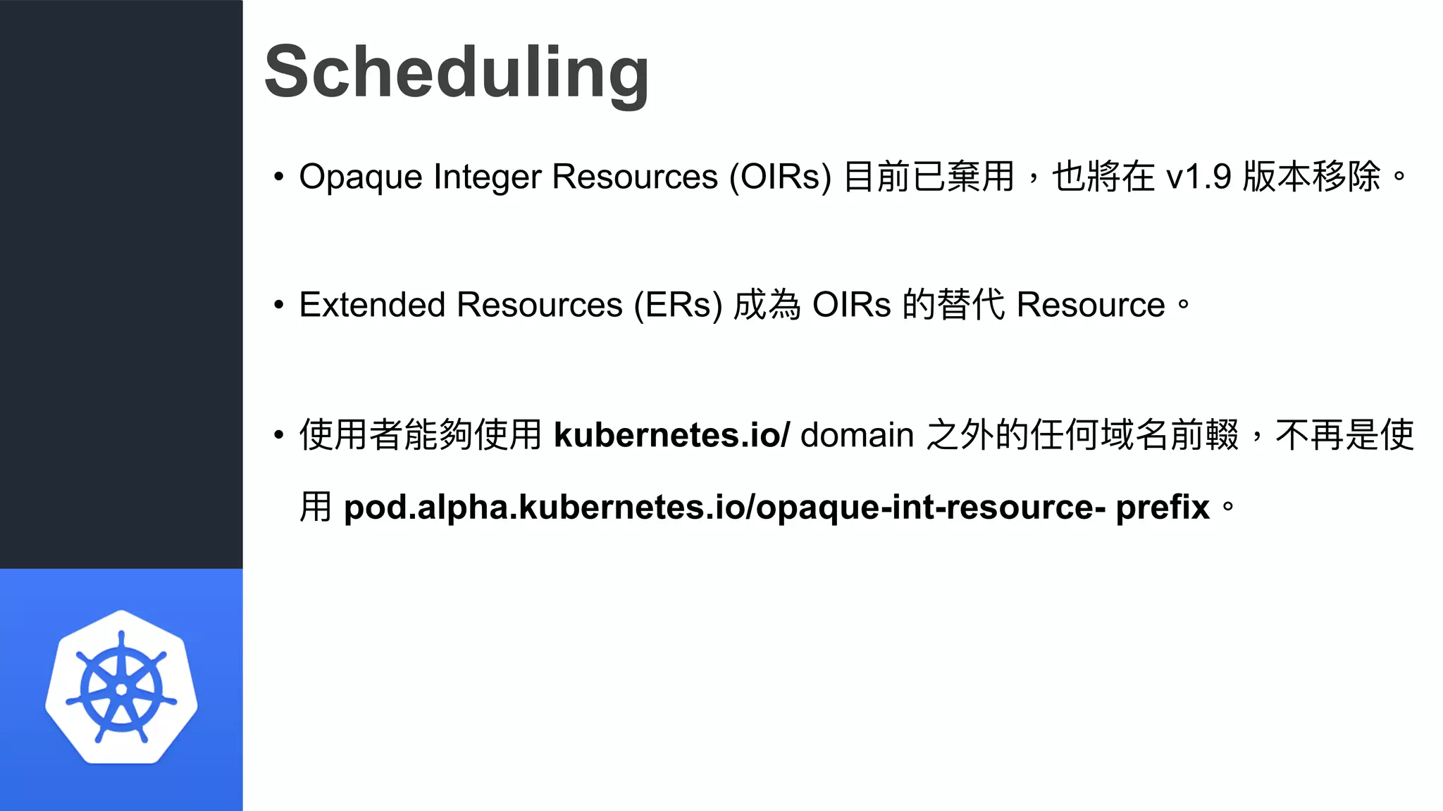 Scheduling
• Opaque Integer Resources (OIRs) ⽬目前已棄⽤用，也將在 v1.9 版本移除。
• Extended Resources (ERs) 成為 OIRs 的替代 Resource。
• 使⽤用者能夠使⽤用 kubernetes.io/ domain 之外的任何域名前輟，不再是使
⽤用 pod.alpha.kubernetes.io/opaque-int-resource- prefix。
 