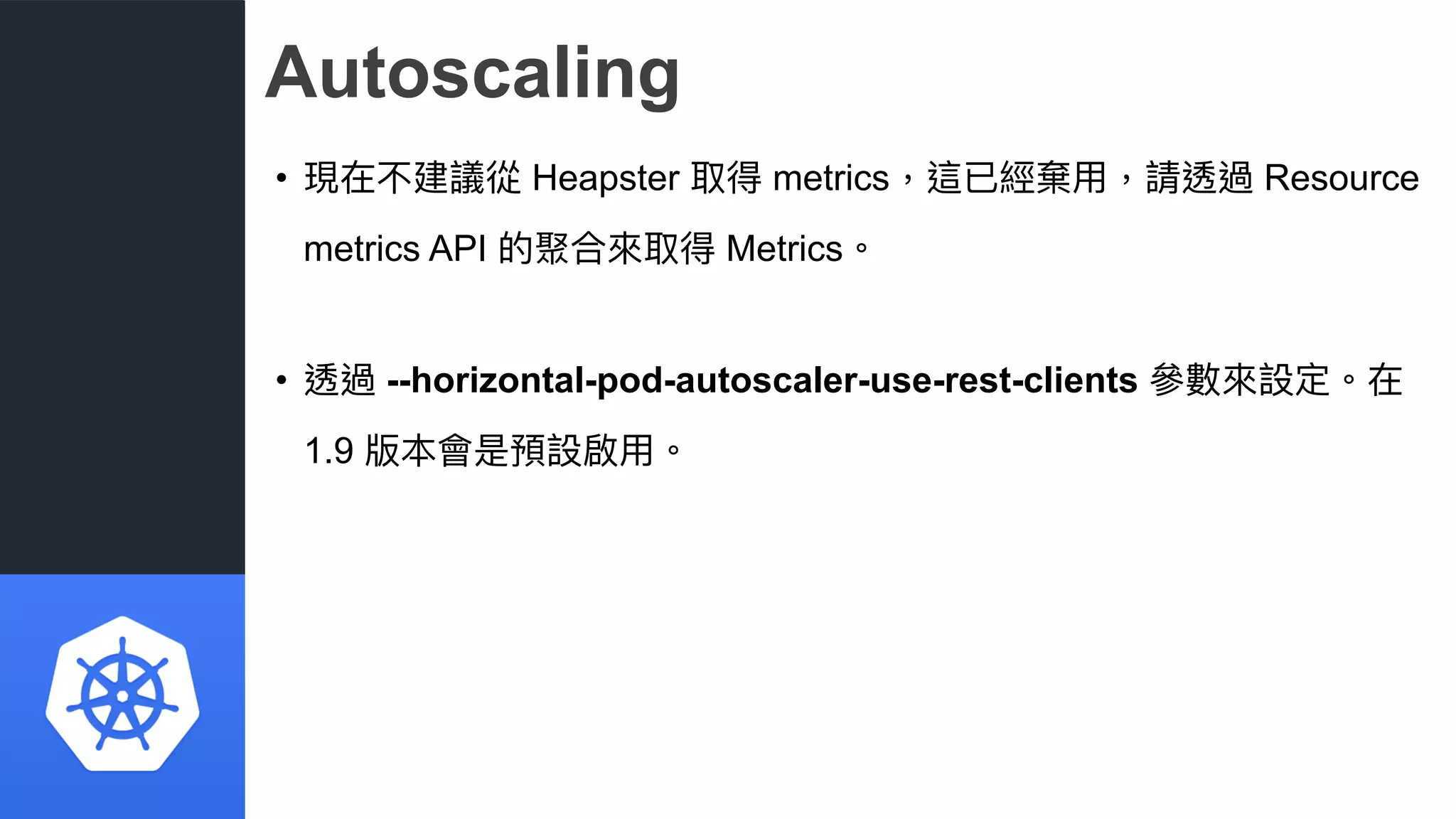 Autoscaling
• 現在不建議從 Heapster 取得 metrics，這已經棄⽤用，請透過 Resource
metrics API 的聚合來來取得 Metrics。
• 透過 --horizontal-pod-autoscaler-use-rest-clients 參參數來來設定。在
1.9 版本會是預設啟⽤用。
 