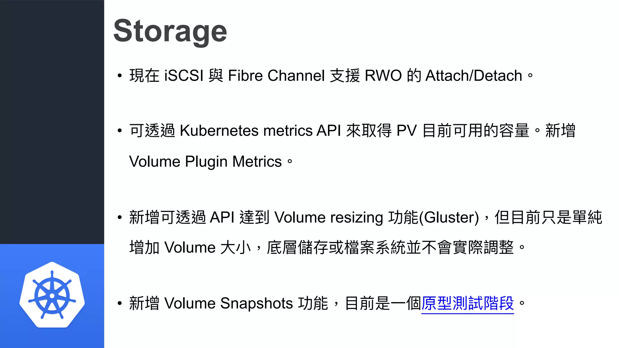 Storage
• 現在 iSCSI 與 Fibre Channel ⽀支援 RWO 的 Attach/Detach。
• 可透過 Kubernetes metrics API 來來取得 PV ⽬目前可⽤用的容量量。新增
Volume Plugin Metrics。
• 新增可透過 API 達到 Volume resizing 功能(Gluster)，但⽬目前只是單純
增加 Volume ⼤大⼩小，底層儲存或檔案系統並不會實際調整。
• 新增 Volume Snapshots 功能，⽬目前是⼀一個原型測試階段。
 