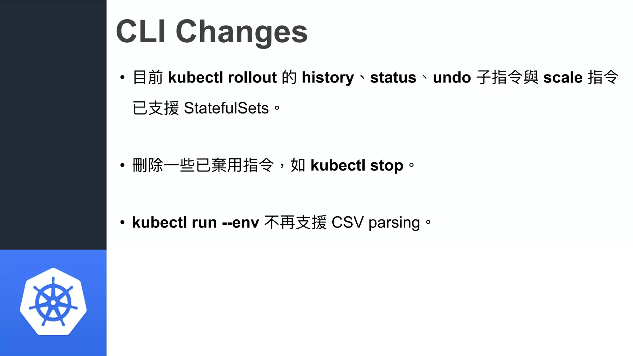 CLI Changes
• ⽬目前 kubectl rollout 的 history、status、undo ⼦子指令與 scale 指令
已⽀支援 StatefulSets。
• 刪除⼀一些已棄⽤用指令，如 kubectl stop。
• kubectl run --env 不再⽀支援 CSV parsing。
 