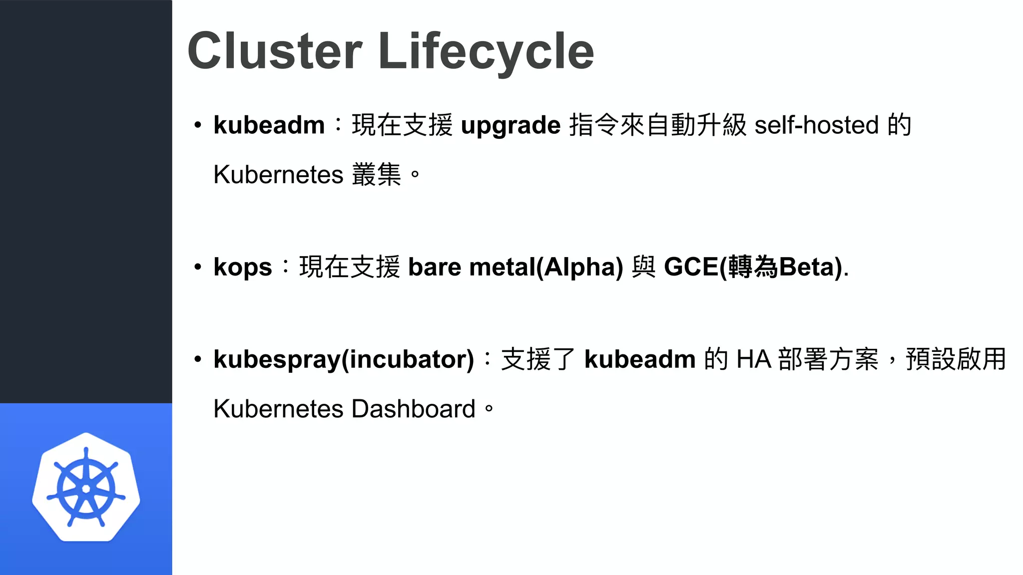 Cluster Lifecycle
• kubeadm：現在⽀支援 upgrade 指令來來⾃自動升級 self-hosted 的
Kubernetes 叢集。
• kops：現在⽀支援 bare metal(Alpha) 與 GCE(轉為Beta).
• kubespray(incubator)：⽀支援了了 kubeadm 的 HA 部署⽅方案，預設啟⽤用
Kubernetes Dashboard。
 