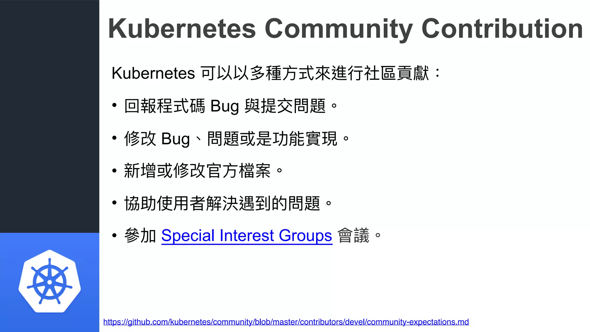 Kubernetes Community Contribution
Kubernetes 可以以多種⽅方式來來進⾏行行社區貢獻：
• 回報程式碼 Bug 與提交問題。
• 修改 Bug、問題或是功能實現。
• 新增或修改官⽅方檔案。
• 協助使⽤用者解決遇到的問題。
• 參參加 Special Interest Groups 會議。
https://github.com/kubernetes/community/blob/master/contributors/devel/community-expectations.md
 