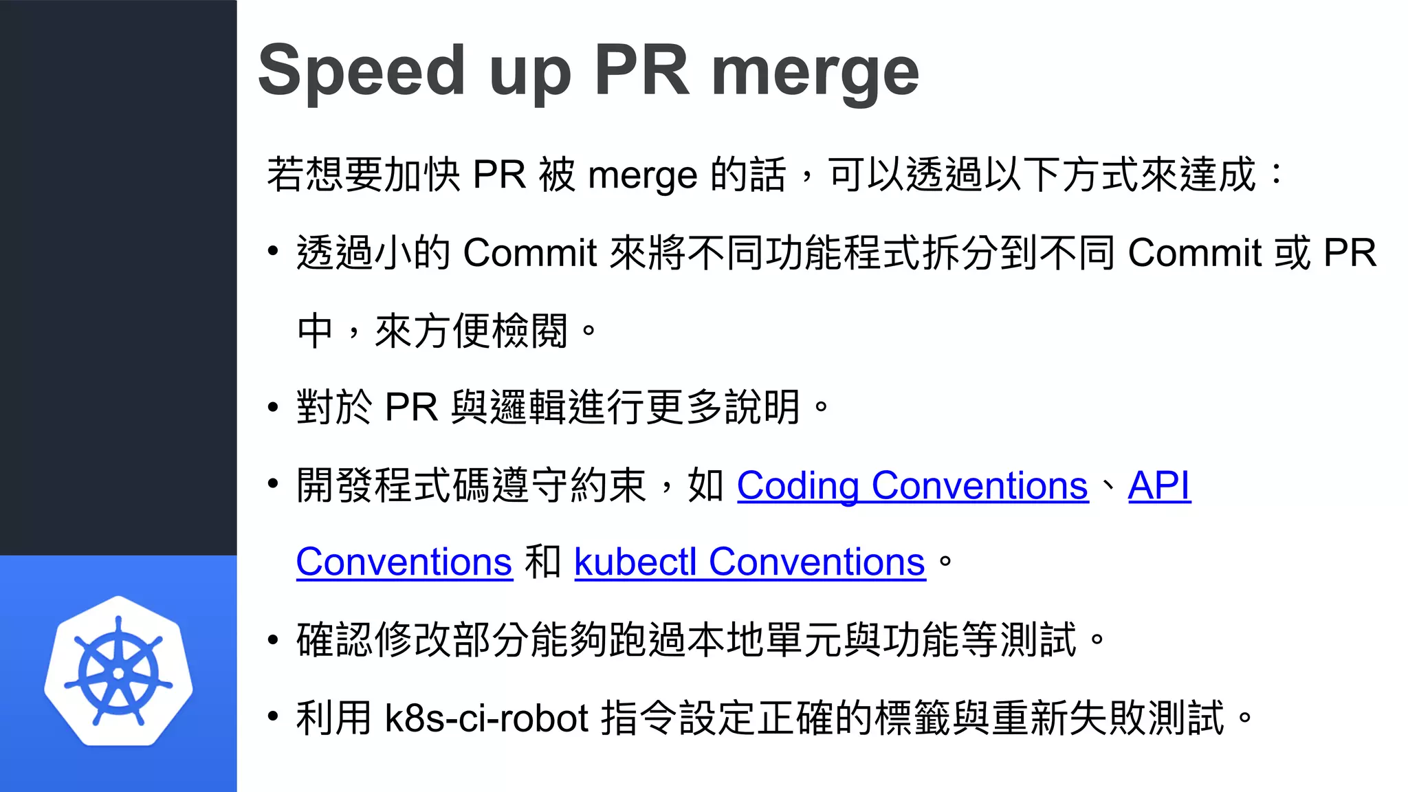Speed up PR merge
若若想要加快 PR 被 merge 的話，可以透過以下⽅方式來來達成：
• 透過⼩小的 Commit 來來將不同功能程式拆分到不同 Commit 或 PR
中，來來⽅方便便檢閱。
• 對於 PR 與邏輯進⾏行行更更多說明。
• 開發程式碼遵守約束，如 Coding Conventions、API
Conventions 和 kubectl Conventions。
• 確認修改部分能夠跑過本地單元與功能等測試。
• 利利⽤用 k8s-ci-robot 指令設定正確的標籤與重新失敗測試。
 