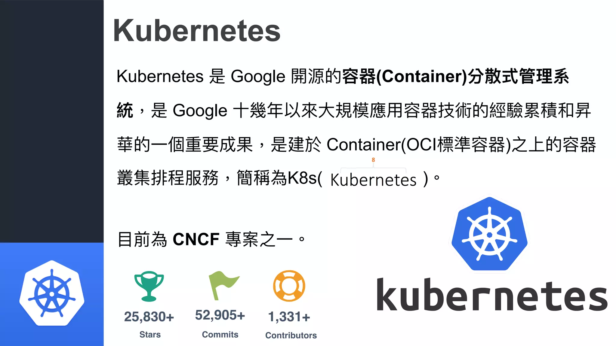Kubernetes
Kubernetes 是 Google 開源的容器(Container)分散式管理理系
統，是 Google ⼗十幾年年以來來⼤大規模應⽤用容器技術的經驗累積和昇
華的⼀一個重要成果，是建於 Container(OCI標準容器)之上的容器
叢集排程服務，簡稱為K8s( )。
⽬目前為 CNCF 專案之⼀一。
Stars
25,830+
Commits
52,905+
Contributors
1,331+
 