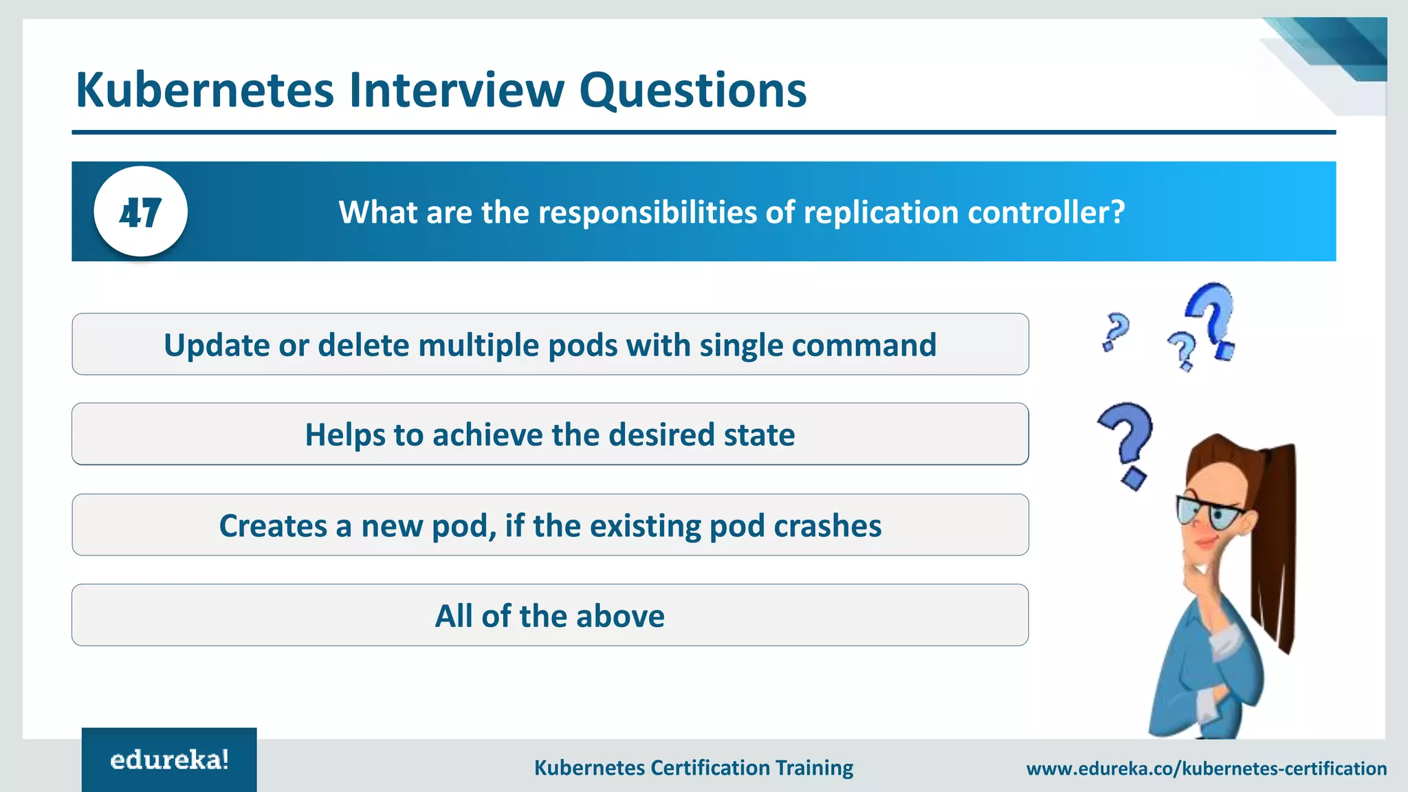 Kubernetes Certification Training www.edureka.co/kubernetes-certification Kubernetes Interview Questions What are the responsibilities of replication controller?47 Update or delete multiple pods with single command Kube-proxy Creates a new pod, if the existing pod crashes All of the above Helps to achieve the desired state 