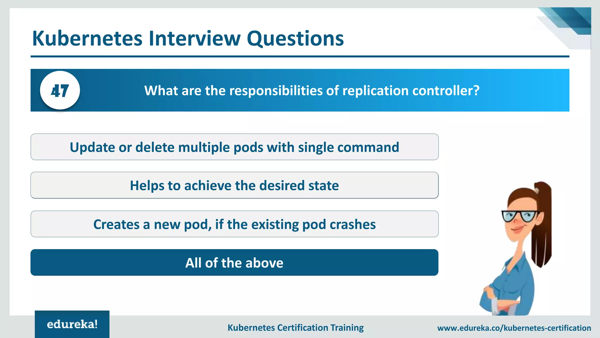 Kubernetes Certification Training www.edureka.co/kubernetes-certification Kubernetes Interview Questions What are the responsibilities of replication controller?47 Update or delete multiple pods with single command Kube-proxy Creates a new pod, if the existing pod crashes All of the above Helps to achieve the desired state 