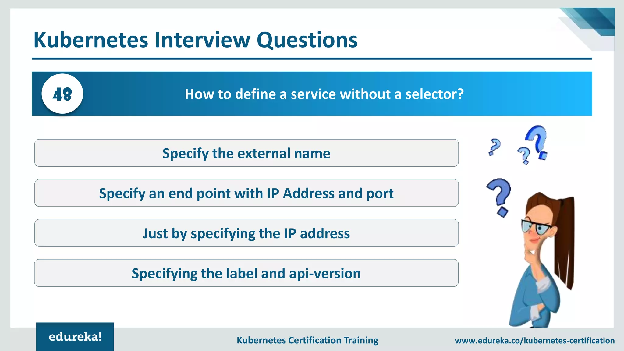Kubernetes Certification Training www.edureka.co/kubernetes-certification Kubernetes Interview Questions How to define a service without a selector?48 Specify the external name Specify an end point with IP Address and port Just by specifying the IP address Specifying the label and api-version 