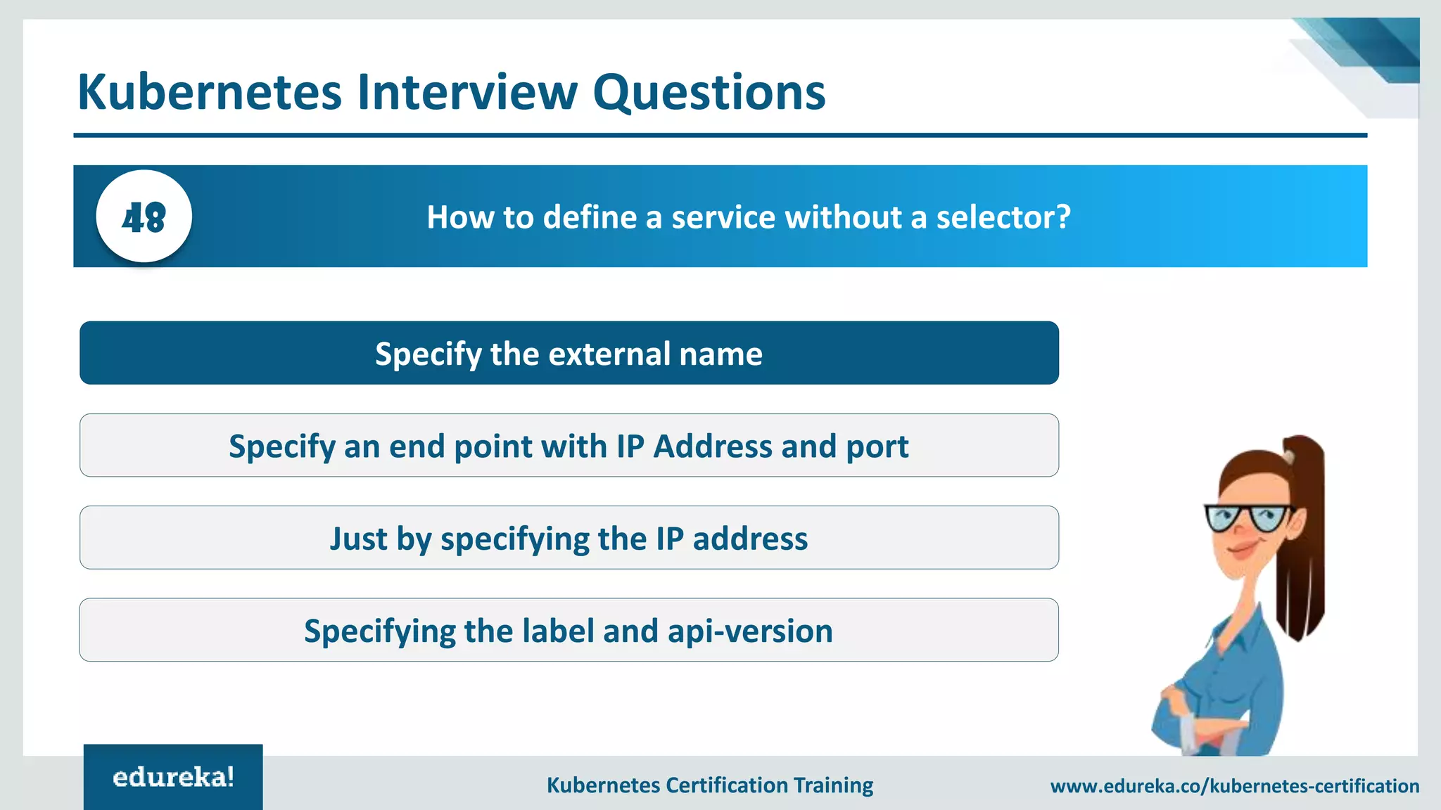 Kubernetes Certification Training www.edureka.co/kubernetes-certification Kubernetes Interview Questions How to define a service without a selector?48 Specify the external name Specify an end point with IP Address and port Just by specifying the IP address Specifying the label and api-version 