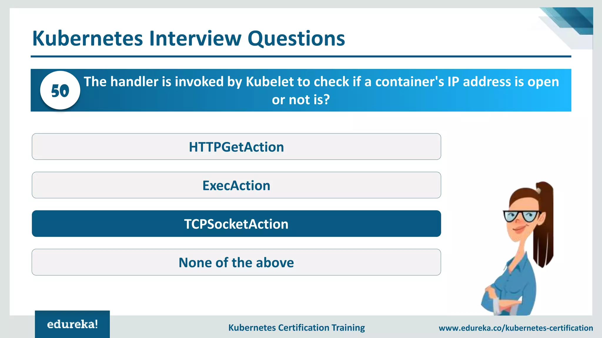 Kubernetes Certification Training www.edureka.co/kubernetes-certification Kubernetes Interview Questions The handler is invoked by Kubelet to check if a container's IP address is open or not is?50 HTTPGetAction ExecAction TCPSocketAction None of the above 