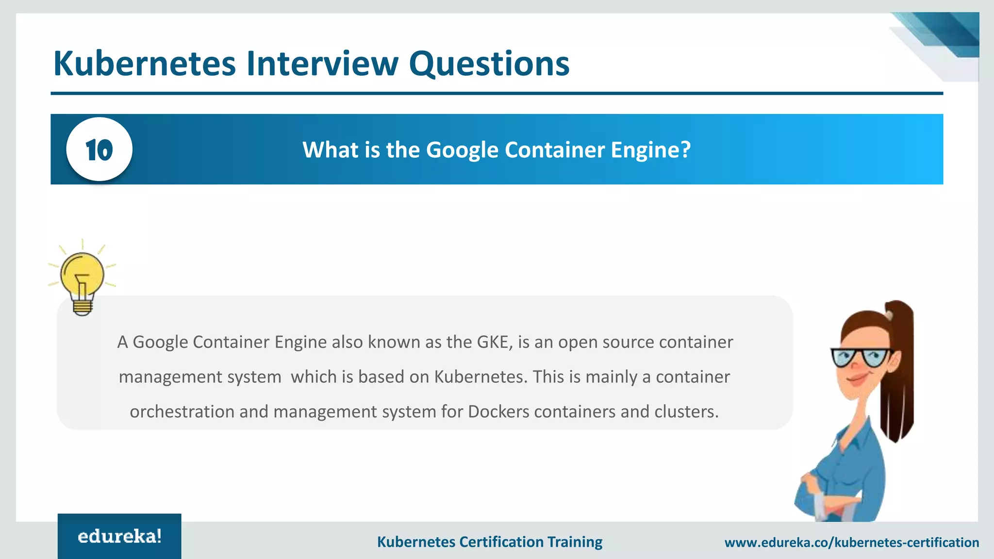 Kubernetes Certification Training www.edureka.co/kubernetes-certification Kubernetes Interview Questions What is the Google Container Engine?10 A Google Container Engine also known as the GKE, is an open source container management system which is based on Kubernetes. This is mainly a container orchestration and management system for Dockers containers and clusters. 