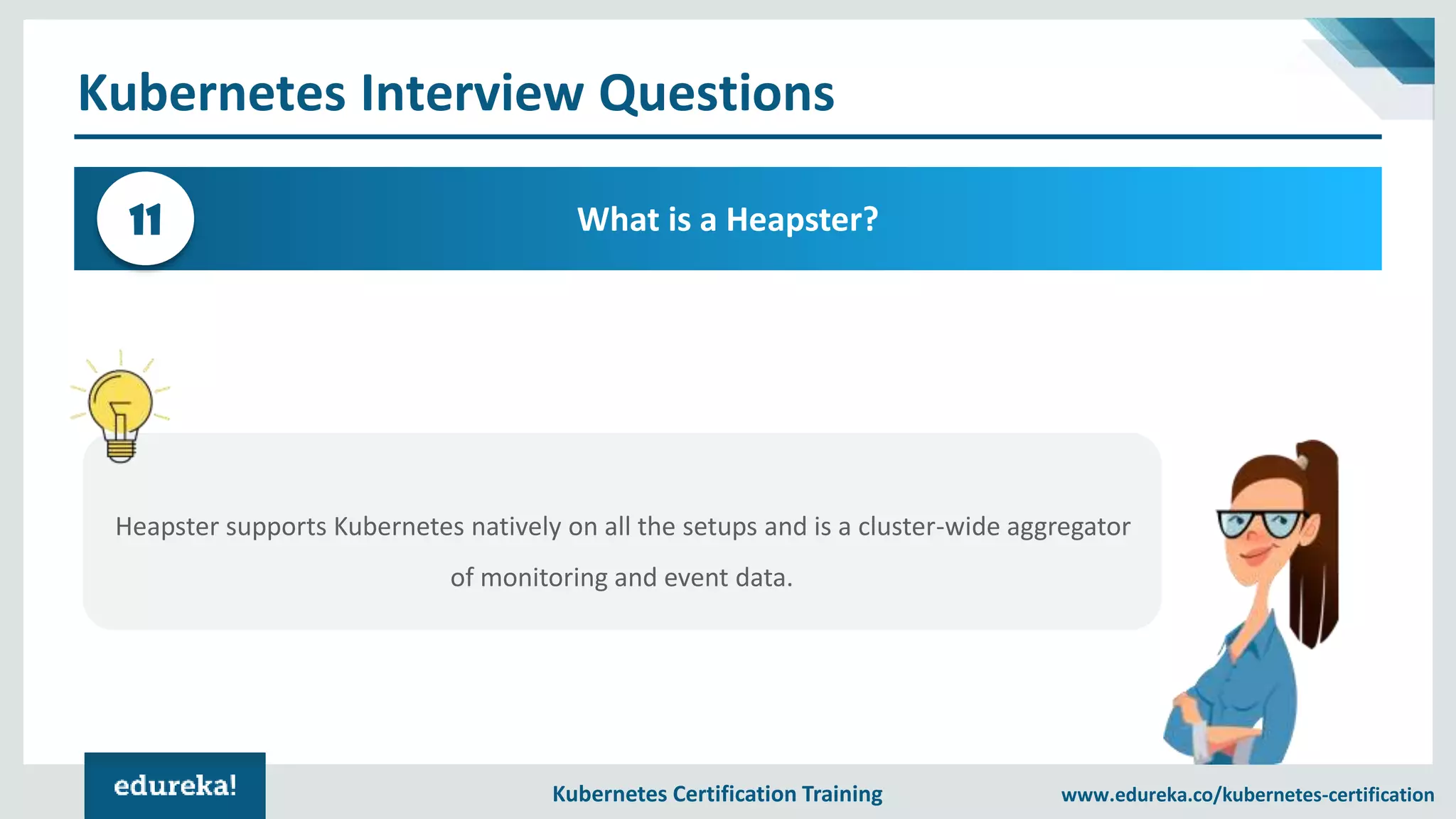 Kubernetes Certification Training www.edureka.co/kubernetes-certification Kubernetes Interview Questions What is a Heapster?11 Heapster supports Kubernetes natively on all the setups and is a cluster-wide aggregator of monitoring and event data. 