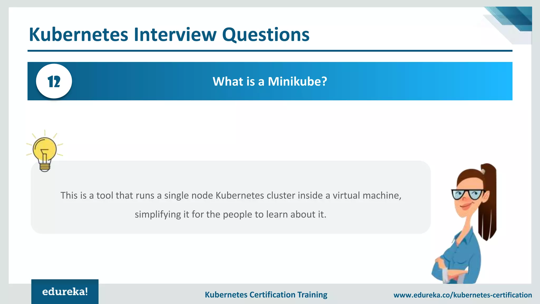 Kubernetes Certification Training www.edureka.co/kubernetes-certification Kubernetes Interview Questions What is a Minikube?12 This is a tool that runs a single node Kubernetes cluster inside a virtual machine, simplifying it for the people to learn about it. 