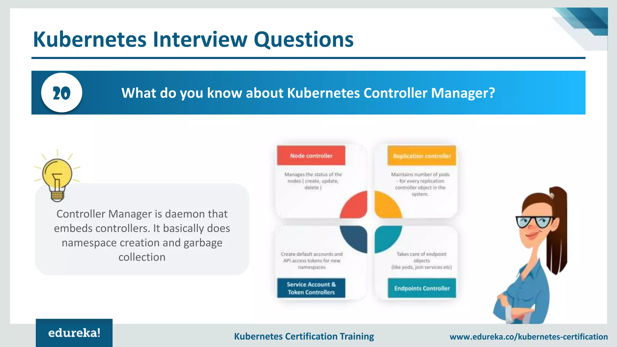 Kubernetes Certification Training www.edureka.co/kubernetes-certification Kubernetes Interview Questions What do you know about Kubernetes Controller Manager?20 Controller Manager is daemon that embeds controllers. It basically does namespace creation and garbage collection 