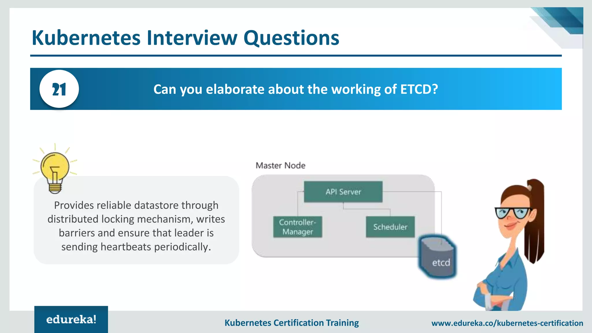 Kubernetes Certification Training www.edureka.co/kubernetes-certification Kubernetes Interview Questions Can you elaborate about the working of ETCD?21 Provides reliable datastore through distributed locking mechanism, writes barriers and ensure that leader is sending heartbeats periodically. 