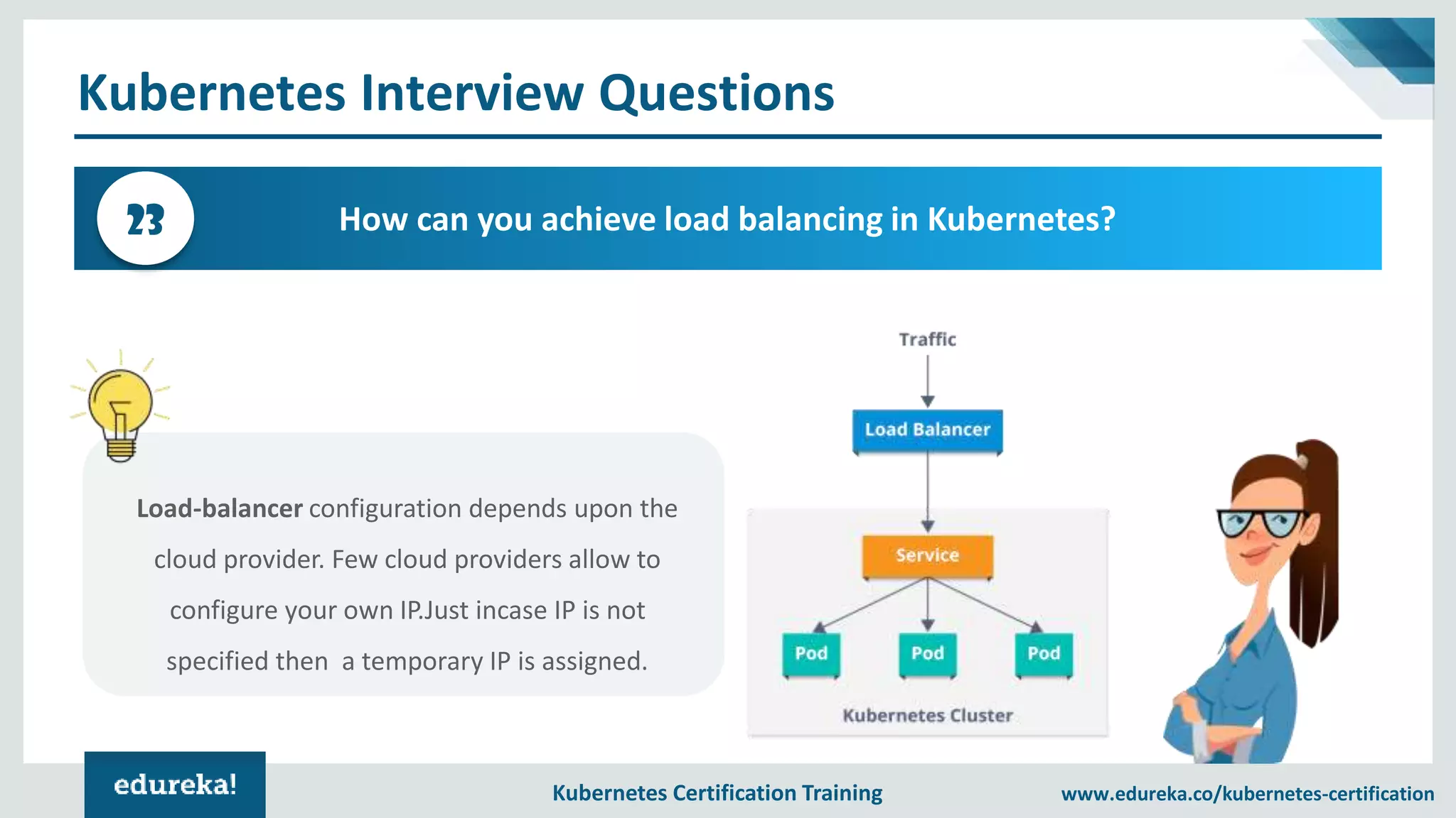 Kubernetes Certification Training www.edureka.co/kubernetes-certification Kubernetes Interview Questions How can you achieve load balancing in Kubernetes?23 Load-balancer configuration depends upon the cloud provider. Few cloud providers allow to configure your own IP.Just incase IP is not specified then a temporary IP is assigned. 
