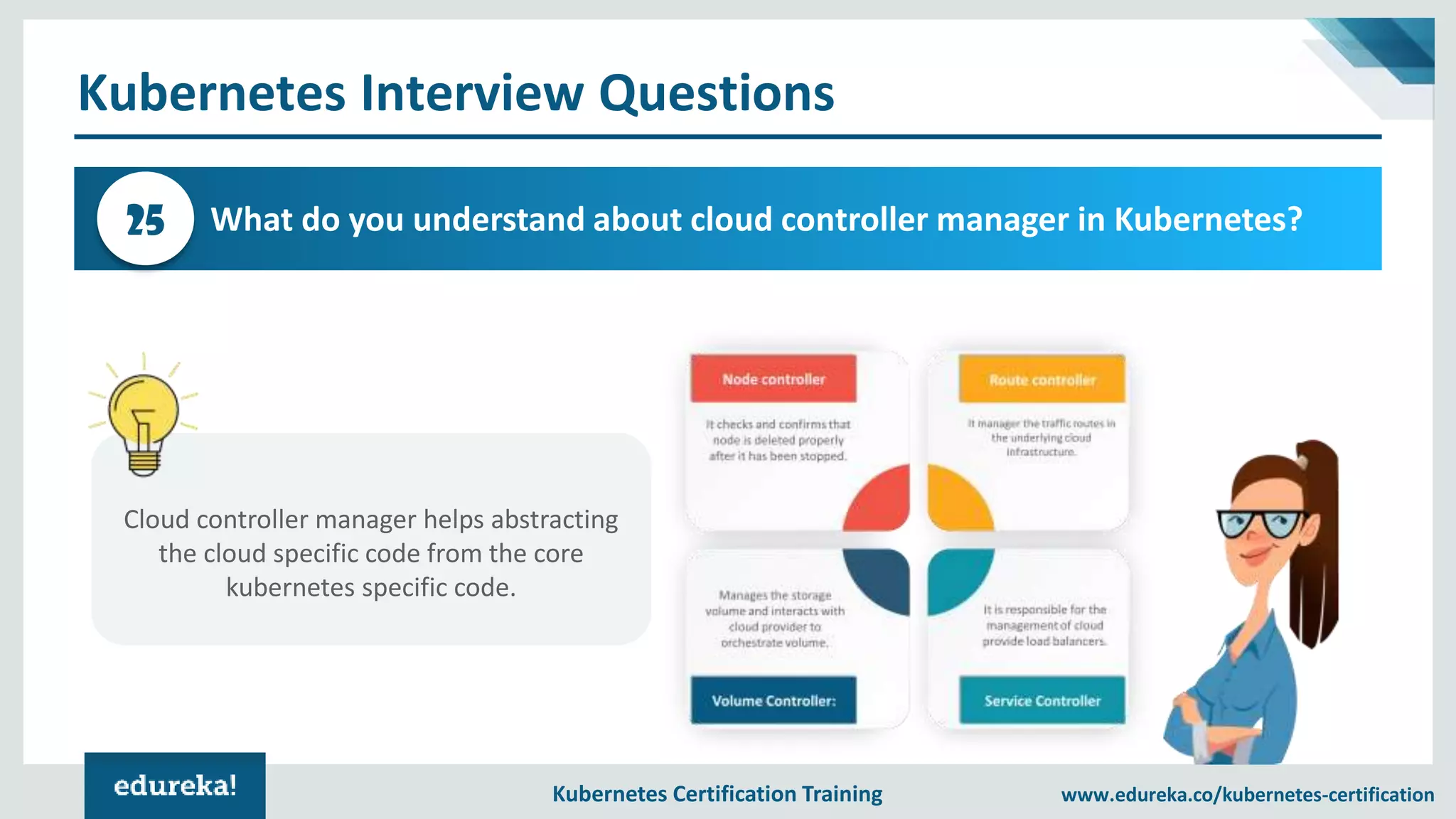 Kubernetes Certification Training www.edureka.co/kubernetes-certification Kubernetes Interview Questions What do you understand about cloud controller manager in Kubernetes?25 Cloud controller manager helps abstracting the cloud specific code from the core kubernetes specific code. 