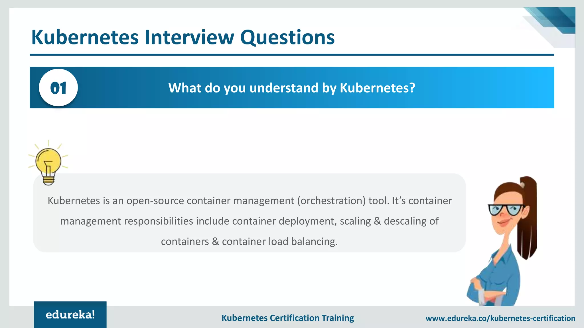 Kubernetes Certification Training www.edureka.co/kubernetes-certification Kubernetes Interview Questions What do you understand by Kubernetes?01 Kubernetes is an open-source container management (orchestration) tool. It’s container management responsibilities include container deployment, scaling & descaling of containers & container load balancing. 