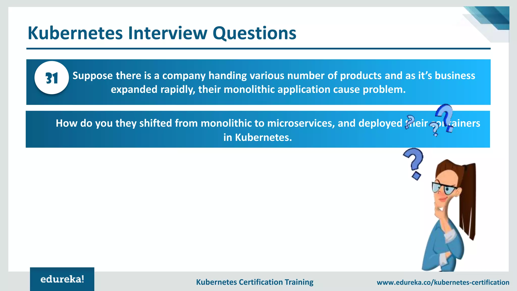 Kubernetes Certification Training www.edureka.co/kubernetes-certification Kubernetes Interview Questions Suppose there is a company handing various number of products and as it’s business expanded rapidly, their monolithic application cause problem. 31 How do you they shifted from monolithic to microservices, and deployed their containers in Kubernetes. 