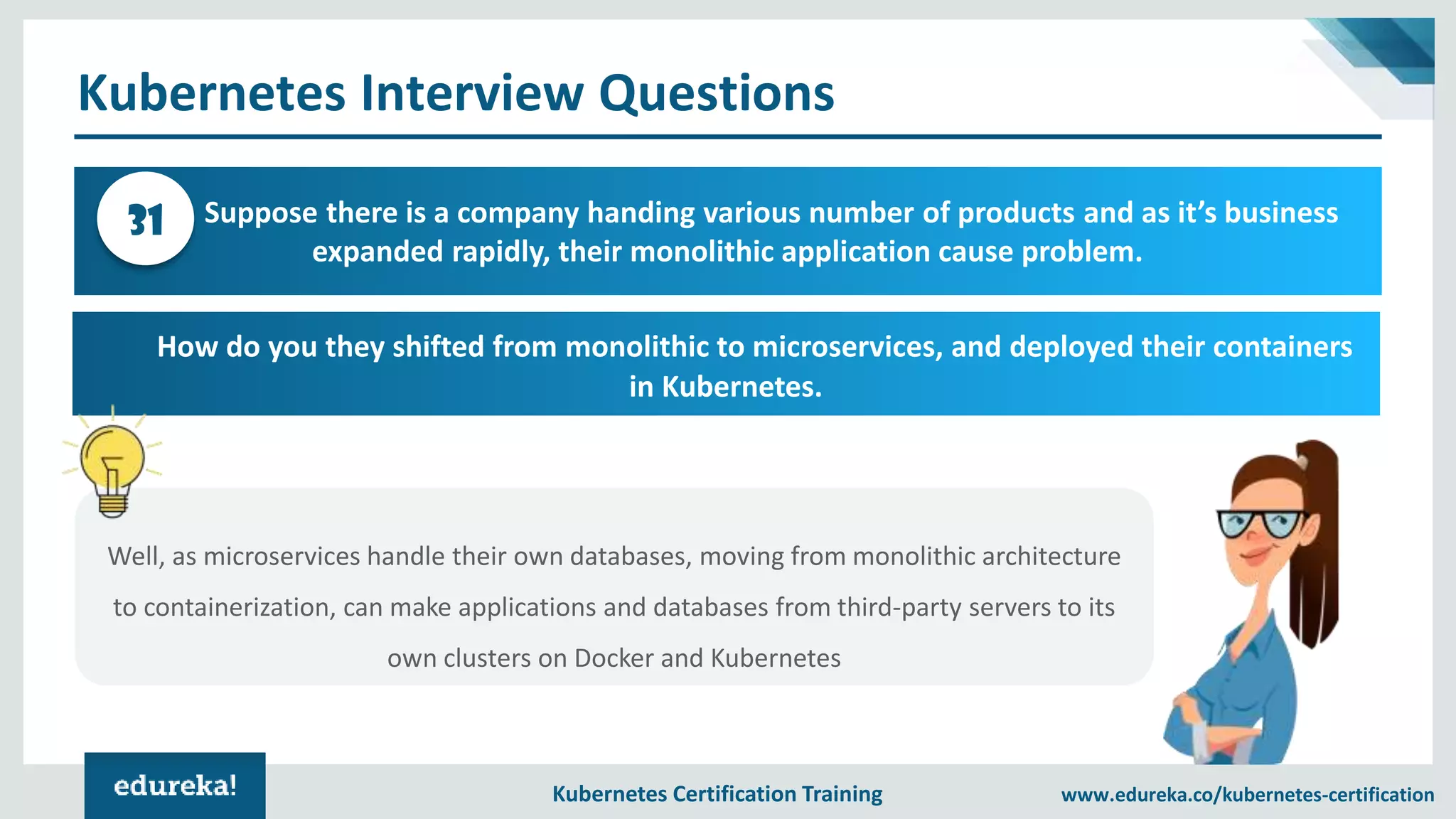 Kubernetes Certification Training www.edureka.co/kubernetes-certification Kubernetes Interview Questions Suppose there is a company handing various number of products and as it’s business expanded rapidly, their monolithic application cause problem. 31 How do you they shifted from monolithic to microservices, and deployed their containers in Kubernetes. Well, as microservices handle their own databases, moving from monolithic architecture to containerization, can make applications and databases from third-party servers to its own clusters on Docker and Kubernetes 
