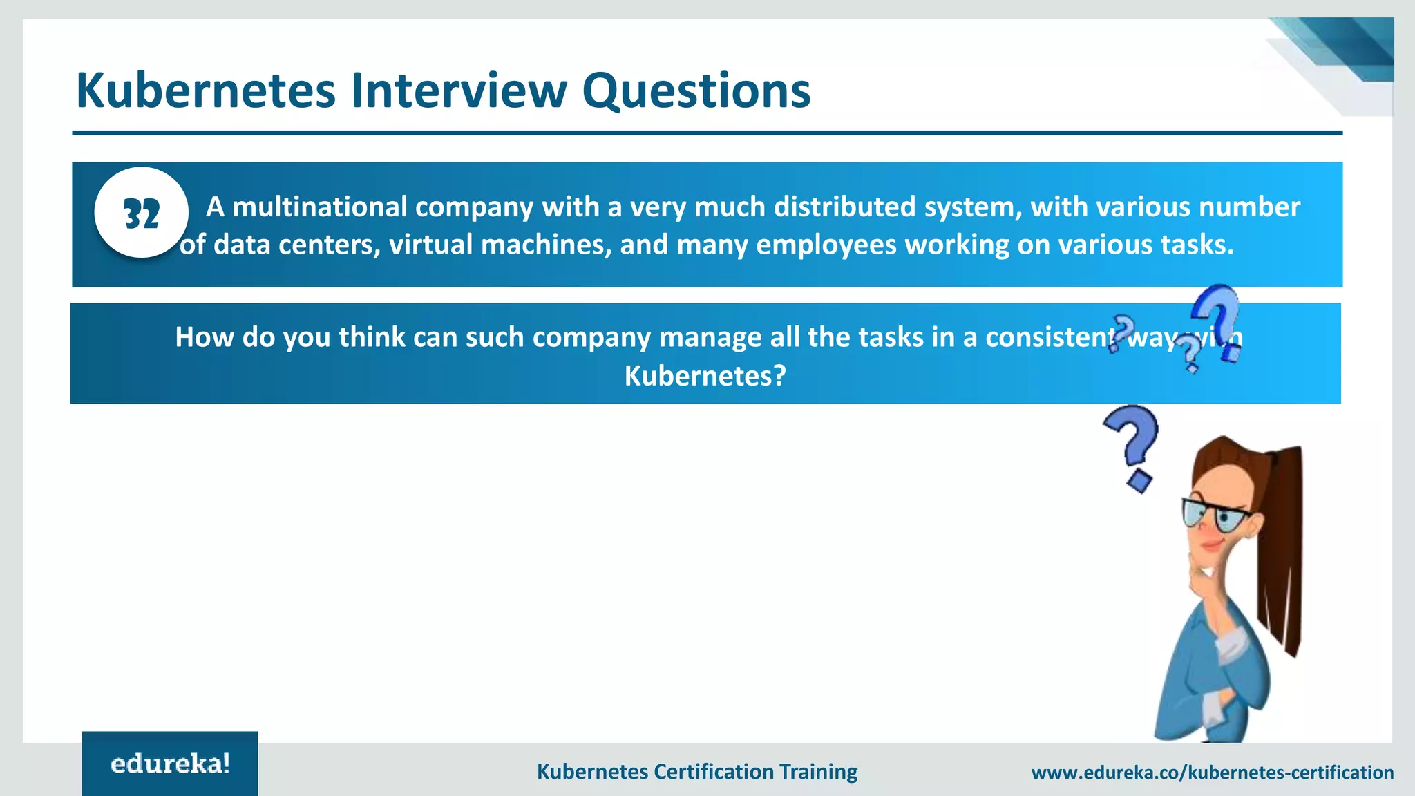 Kubernetes Certification Training www.edureka.co/kubernetes-certification Kubernetes Interview Questions A multinational company with a very much distributed system, with various number of data centers, virtual machines, and many employees working on various tasks. 32 How do you think can such company manage all the tasks in a consistent way with Kubernetes? 