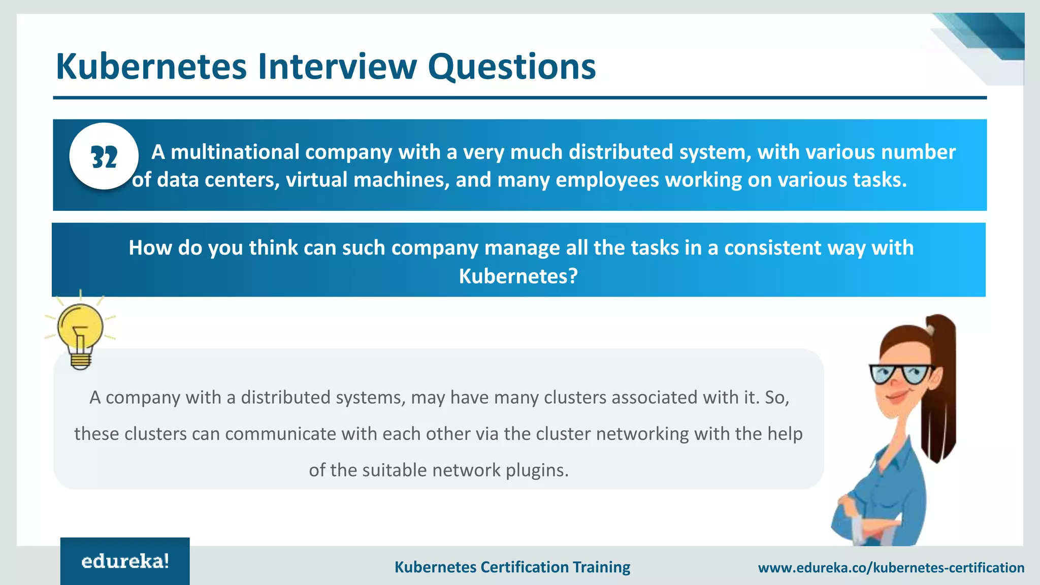 Kubernetes Certification Training www.edureka.co/kubernetes-certification Kubernetes Interview Questions A multinational company with a very much distributed system, with various number of data centers, virtual machines, and many employees working on various tasks. 32 How do you think can such company manage all the tasks in a consistent way with Kubernetes? A company with a distributed systems, may have many clusters associated with it. So, these clusters can communicate with each other via the cluster networking with the help of the suitable network plugins. 