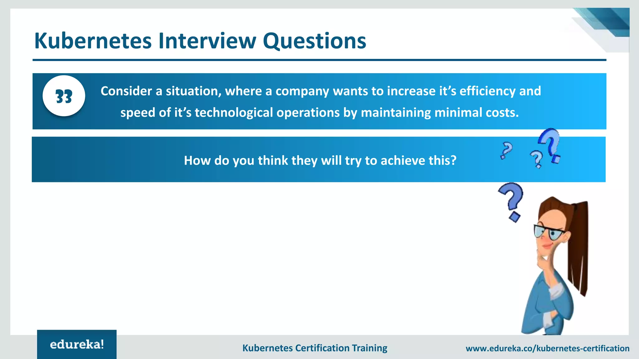 Kubernetes Certification Training www.edureka.co/kubernetes-certification Kubernetes Interview Questions Consider a situation, where a company wants to increase it’s efficiency and speed of it’s technological operations by maintaining minimal costs. 33 How do you think they will try to achieve this? 