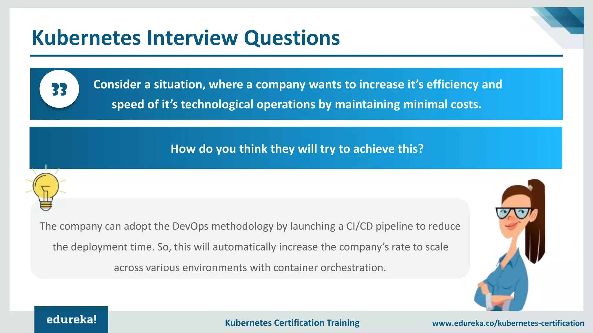 Kubernetes Certification Training www.edureka.co/kubernetes-certification Kubernetes Interview Questions Consider a situation, where a company wants to increase it’s efficiency and speed of it’s technological operations by maintaining minimal costs. 33 How do you think they will try to achieve this? The company can adopt the DevOps methodology by launching a CI/CD pipeline to reduce the deployment time. So, this will automatically increase the company’s rate to scale across various environments with container orchestration. 