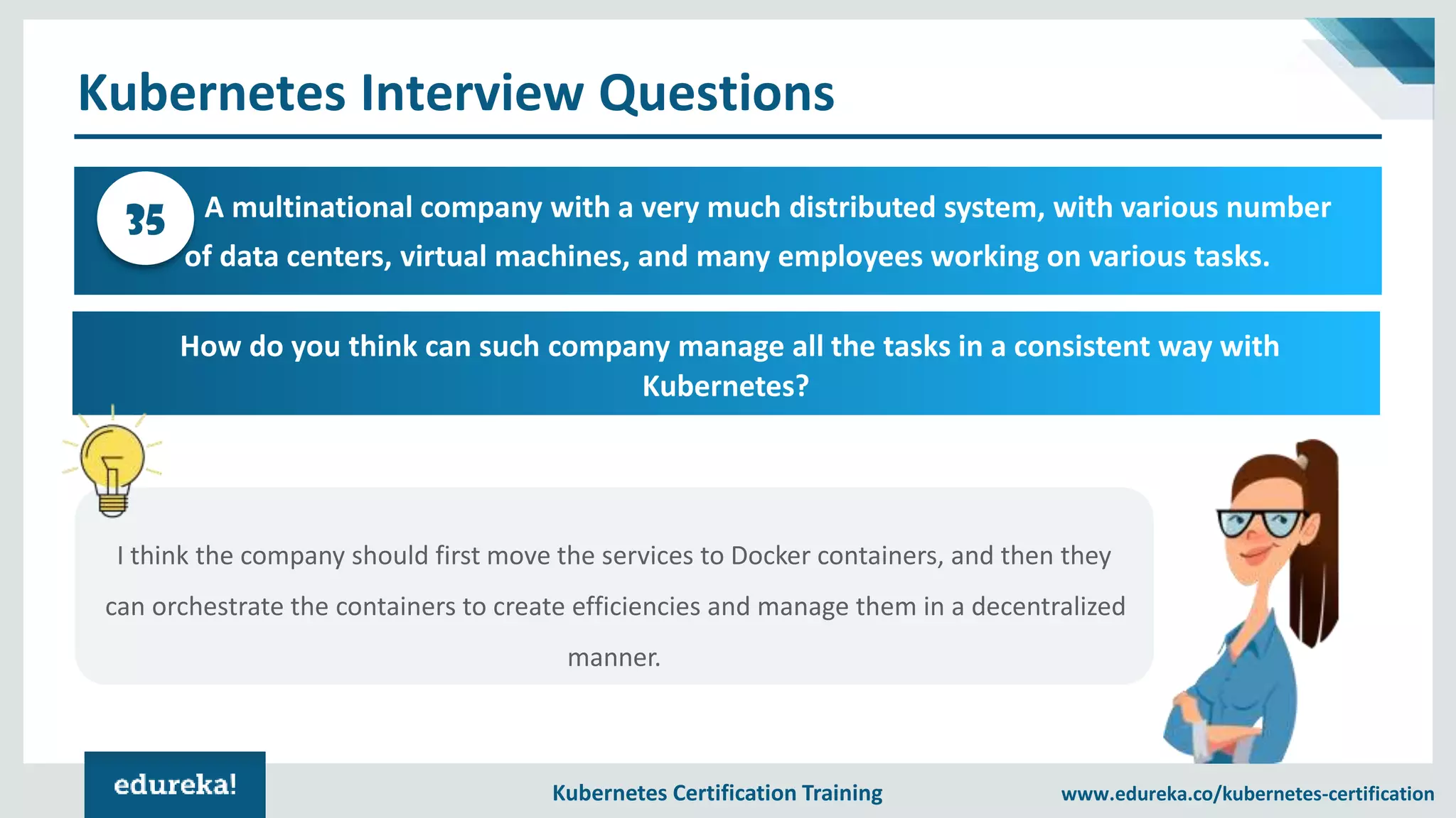 Kubernetes Certification Training www.edureka.co/kubernetes-certification Kubernetes Interview Questions A multinational company with a very much distributed system, with various number of data centers, virtual machines, and many employees working on various tasks. 35 How do you think can such company manage all the tasks in a consistent way with Kubernetes? I think the company should first move the services to Docker containers, and then they can orchestrate the containers to create efficiencies and manage them in a decentralized manner. 
