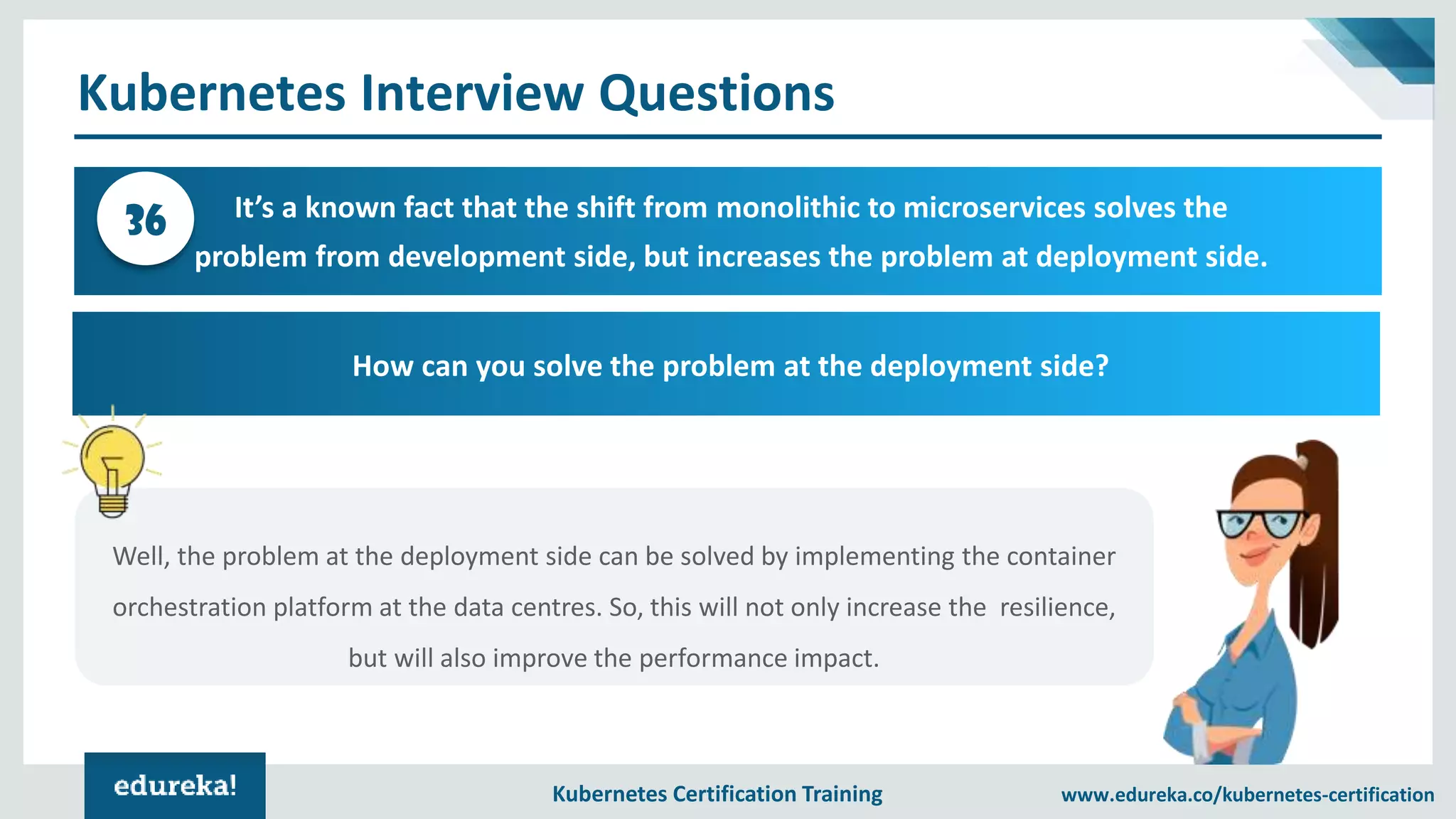 Kubernetes Certification Training www.edureka.co/kubernetes-certification Kubernetes Interview Questions It’s a known fact that the shift from monolithic to microservices solves the problem from development side, but increases the problem at deployment side. 36 How can you solve the problem at the deployment side? Well, the problem at the deployment side can be solved by implementing the container orchestration platform at the data centres. So, this will not only increase the resilience, but will also improve the performance impact. 