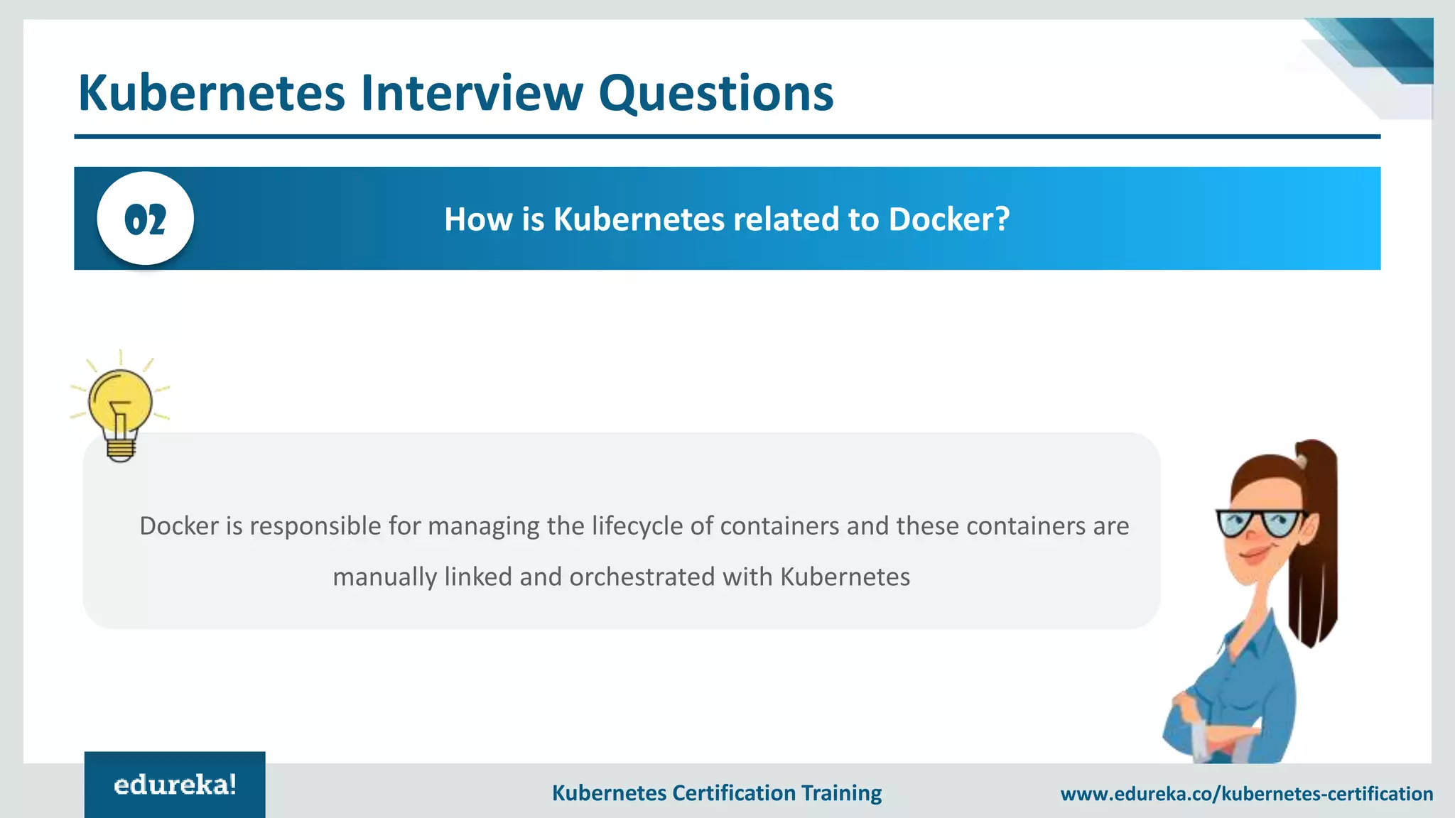 Kubernetes Certification Training www.edureka.co/kubernetes-certification Kubernetes Interview Questions How is Kubernetes related to Docker?02 Docker is responsible for managing the lifecycle of containers and these containers are manually linked and orchestrated with Kubernetes 