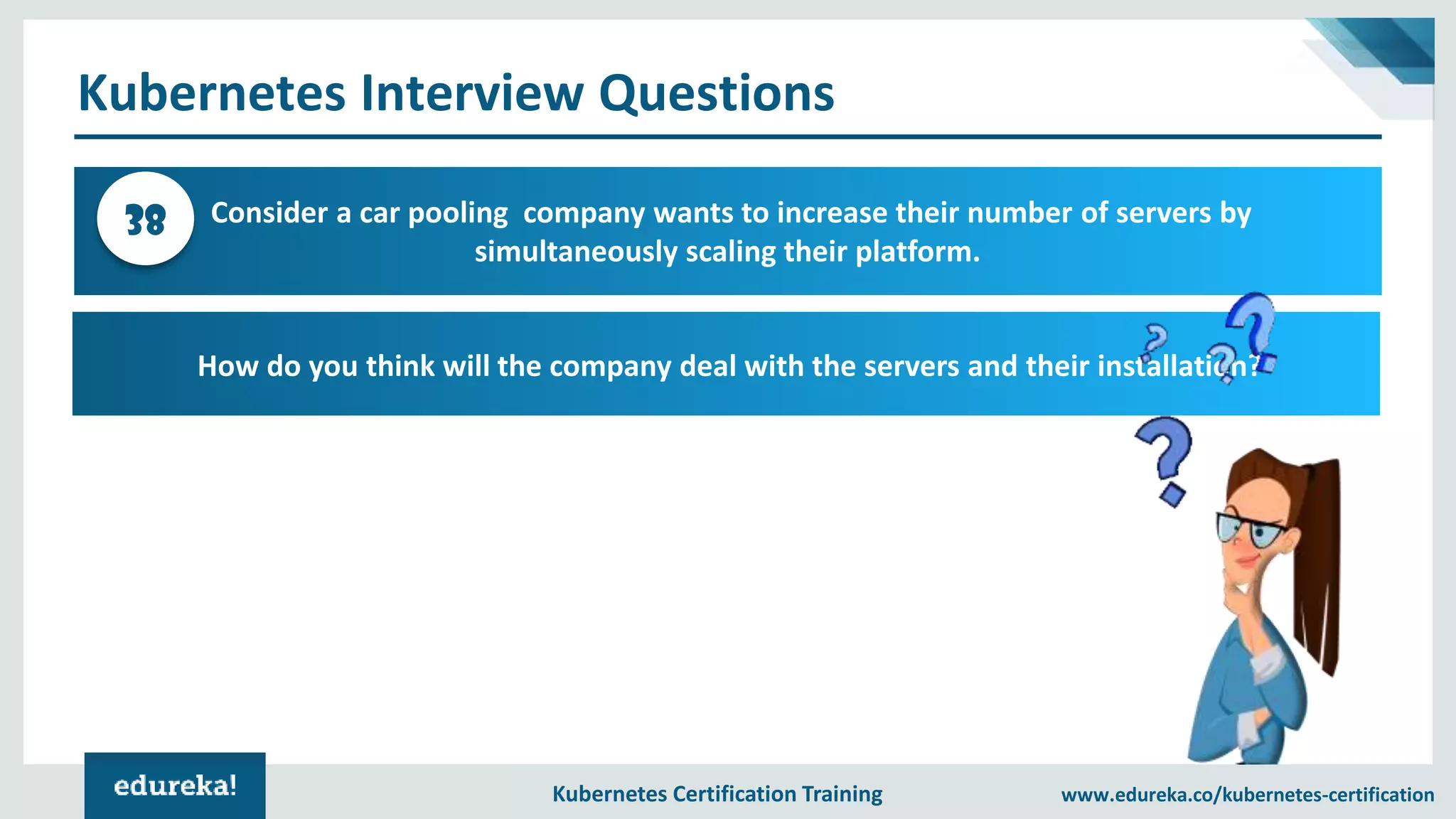 Kubernetes Certification Training www.edureka.co/kubernetes-certification Kubernetes Interview Questions Consider a car pooling company wants to increase their number of servers by simultaneously scaling their platform. 38 How do you think will the company deal with the servers and their installation? 