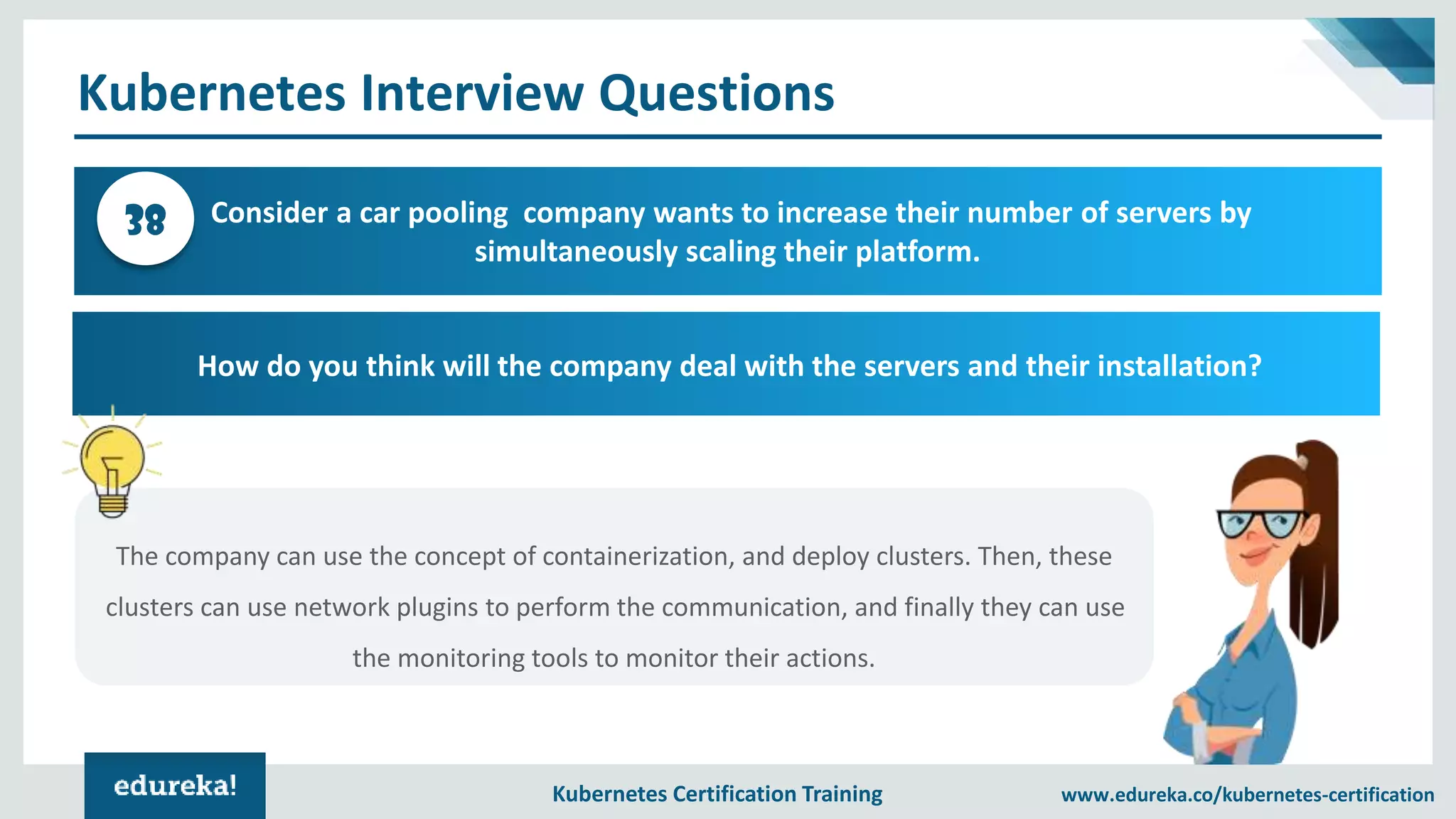 Kubernetes Certification Training www.edureka.co/kubernetes-certification Kubernetes Interview Questions Consider a car pooling company wants to increase their number of servers by simultaneously scaling their platform. 38 How do you think will the company deal with the servers and their installation? The company can use the concept of containerization, and deploy clusters. Then, these clusters can use network plugins to perform the communication, and finally they can use the monitoring tools to monitor their actions. 