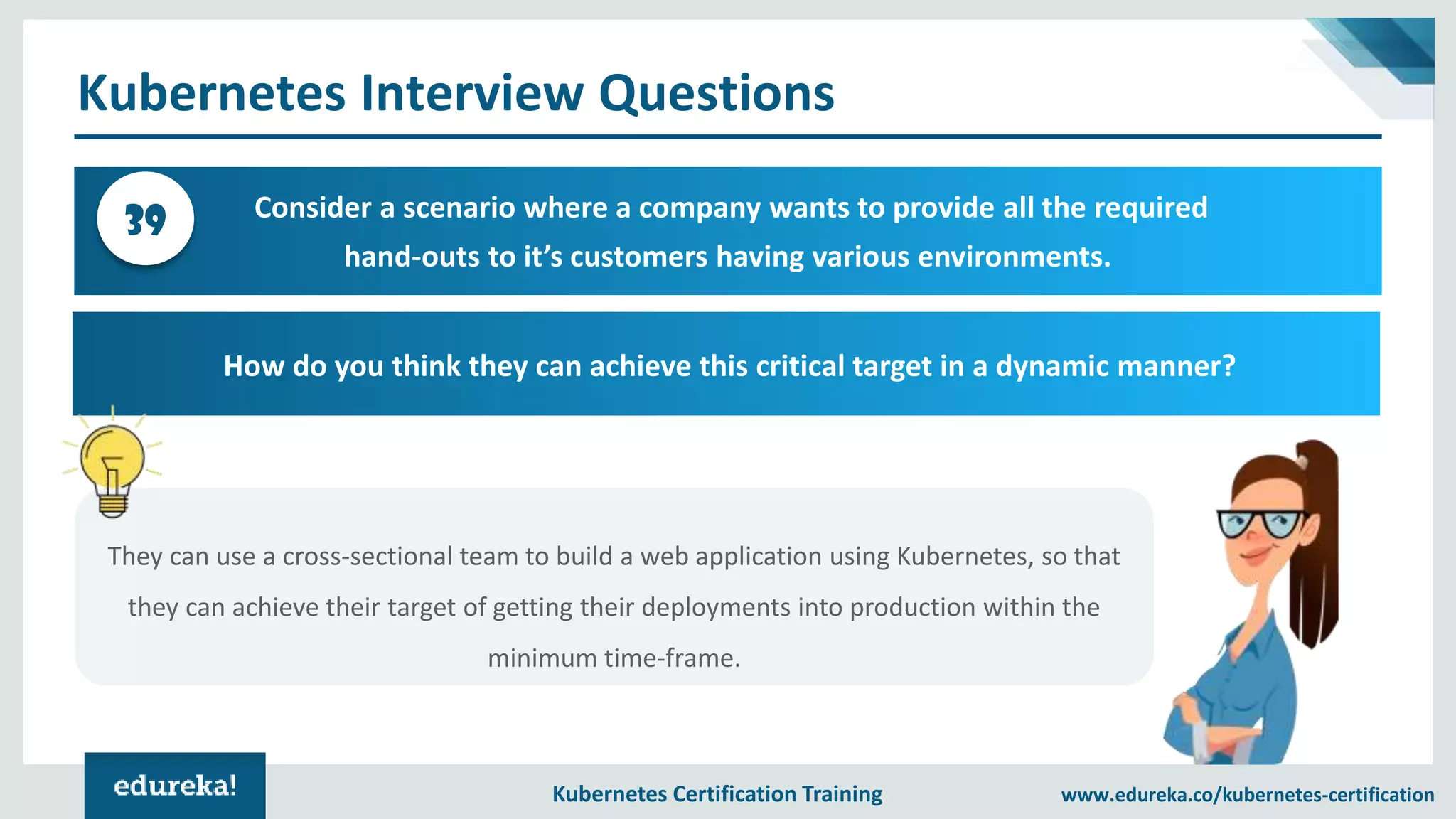 Kubernetes Certification Training www.edureka.co/kubernetes-certification Kubernetes Interview Questions Consider a scenario where a company wants to provide all the required hand-outs to it’s customers having various environments. 39 How do you think they can achieve this critical target in a dynamic manner? They can use a cross-sectional team to build a web application using Kubernetes, so that they can achieve their target of getting their deployments into production within the minimum time-frame. 