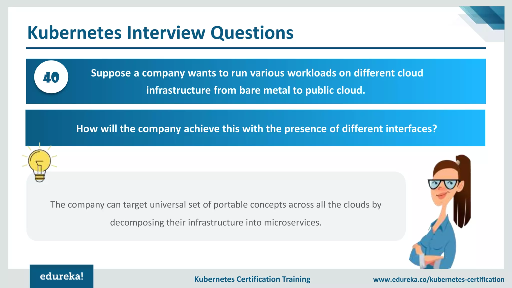 Kubernetes Certification Training www.edureka.co/kubernetes-certification Kubernetes Interview Questions Suppose a company wants to run various workloads on different cloud infrastructure from bare metal to public cloud. 40 How will the company achieve this with the presence of different interfaces? The company can target universal set of portable concepts across all the clouds by decomposing their infrastructure into microservices. 