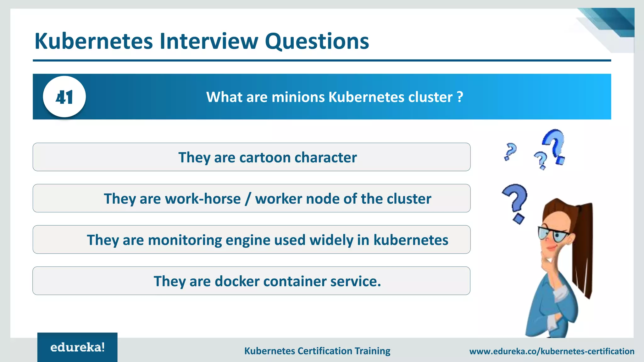 Kubernetes Certification Training www.edureka.co/kubernetes-certification Kubernetes Interview Questions What are minions Kubernetes cluster ?41 They are cartoon character They are work-horse / worker node of the cluster They are monitoring engine used widely in kubernetes They are docker container service. 