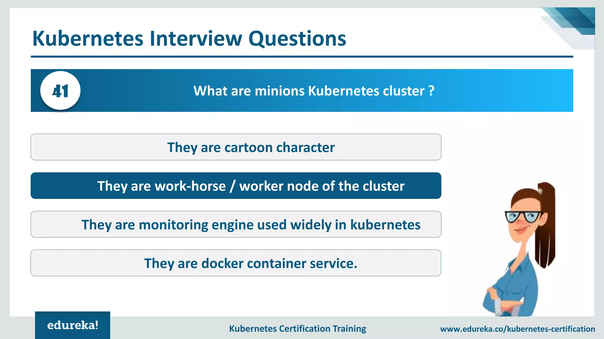 Kubernetes Certification Training www.edureka.co/kubernetes-certification Kubernetes Interview Questions What are minions Kubernetes cluster ?41 They are cartoon character They are work-horse / worker node of the cluster They are monitoring engine used widely in kubernetes They are docker container service. 