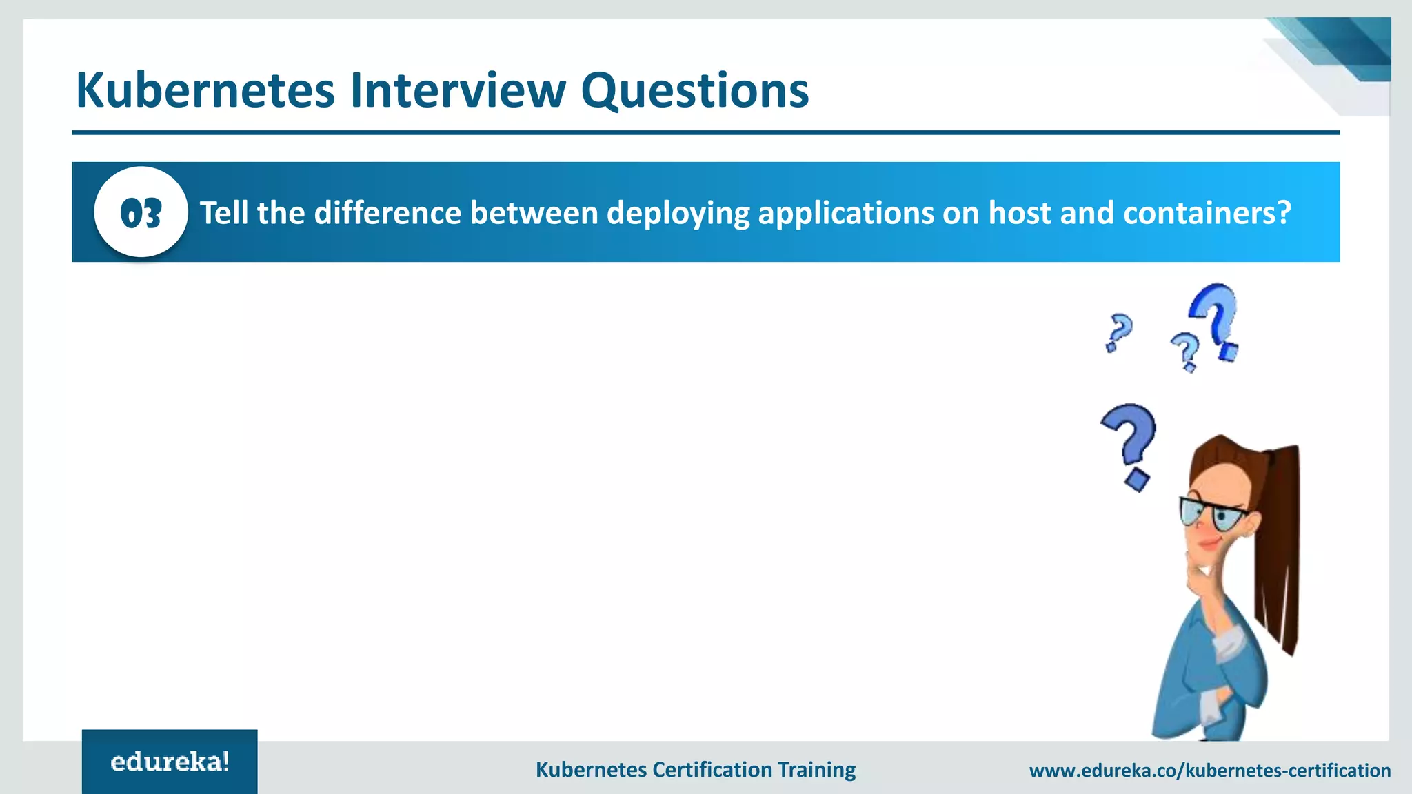 Kubernetes Certification Training www.edureka.co/kubernetes-certification Kubernetes Interview Questions Tell the difference between deploying applications on host and containers?03 