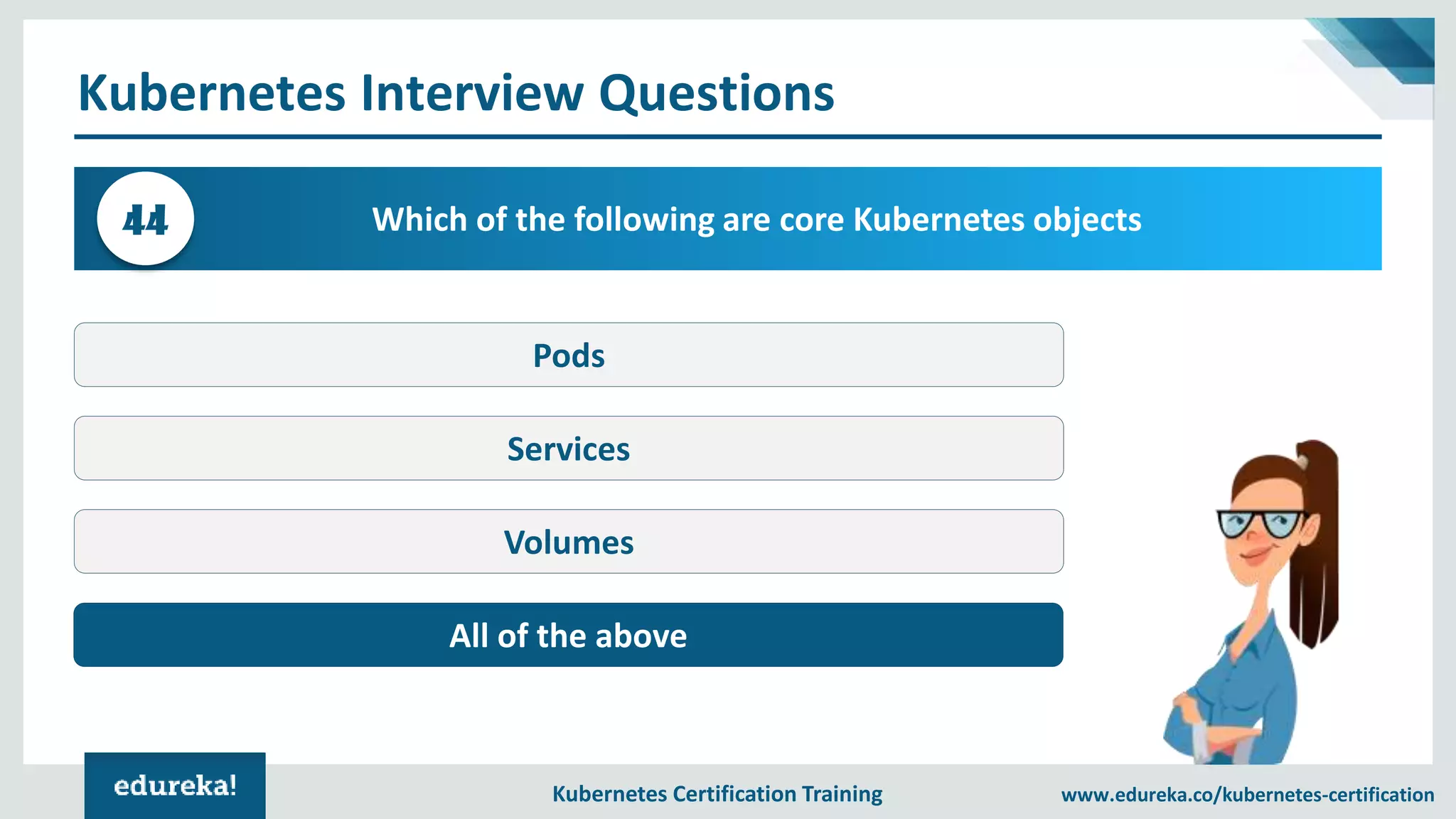 Kubernetes Certification Training www.edureka.co/kubernetes-certification Kubernetes Interview Questions Which of the following are core Kubernetes objects44 Pods Services Volumes All of the above 
