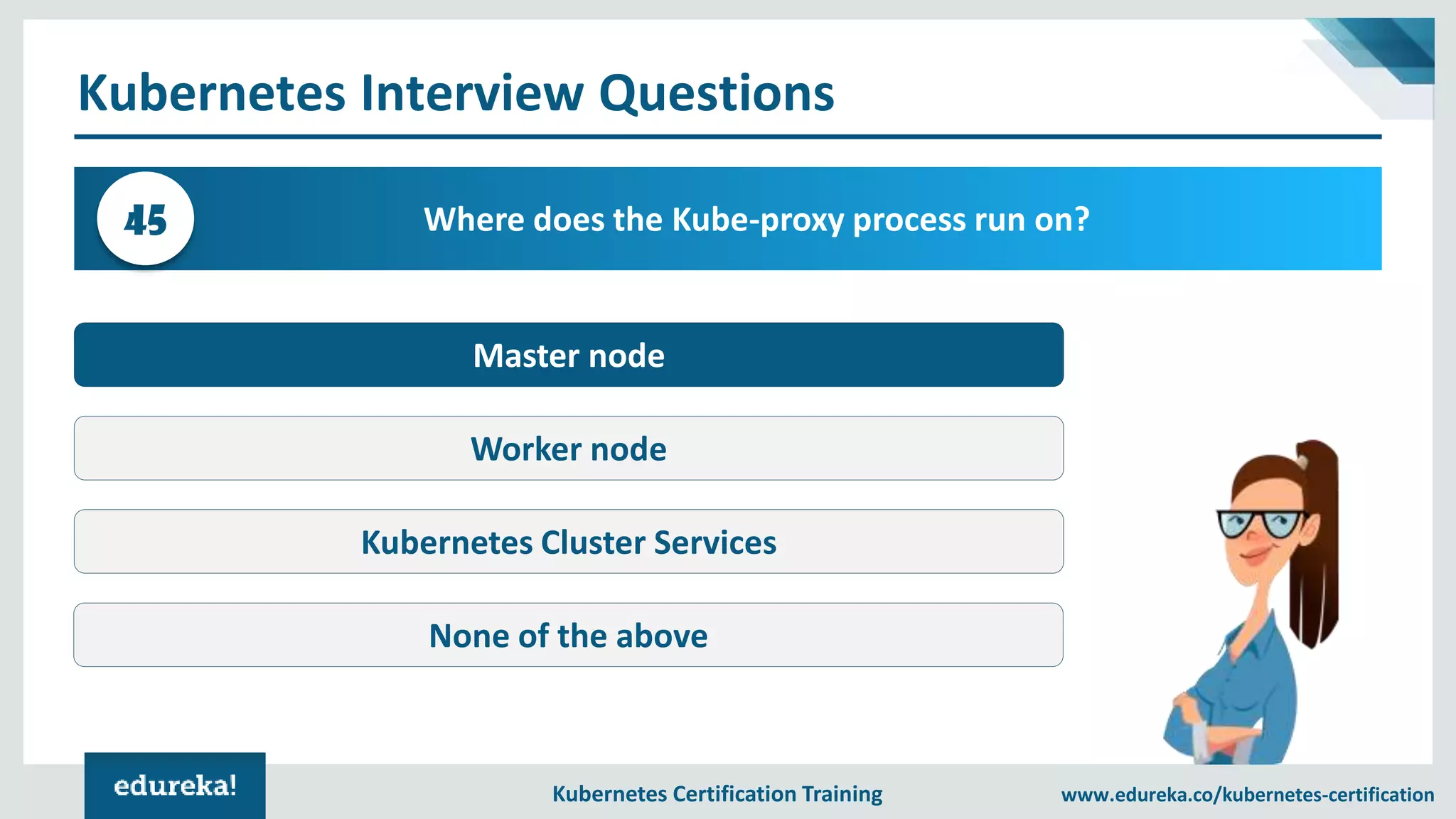 Kubernetes Certification Training www.edureka.co/kubernetes-certification Kubernetes Interview Questions Where does the Kube-proxy process run on?45 Master node Worker node Kubernetes Cluster Services None of the above 