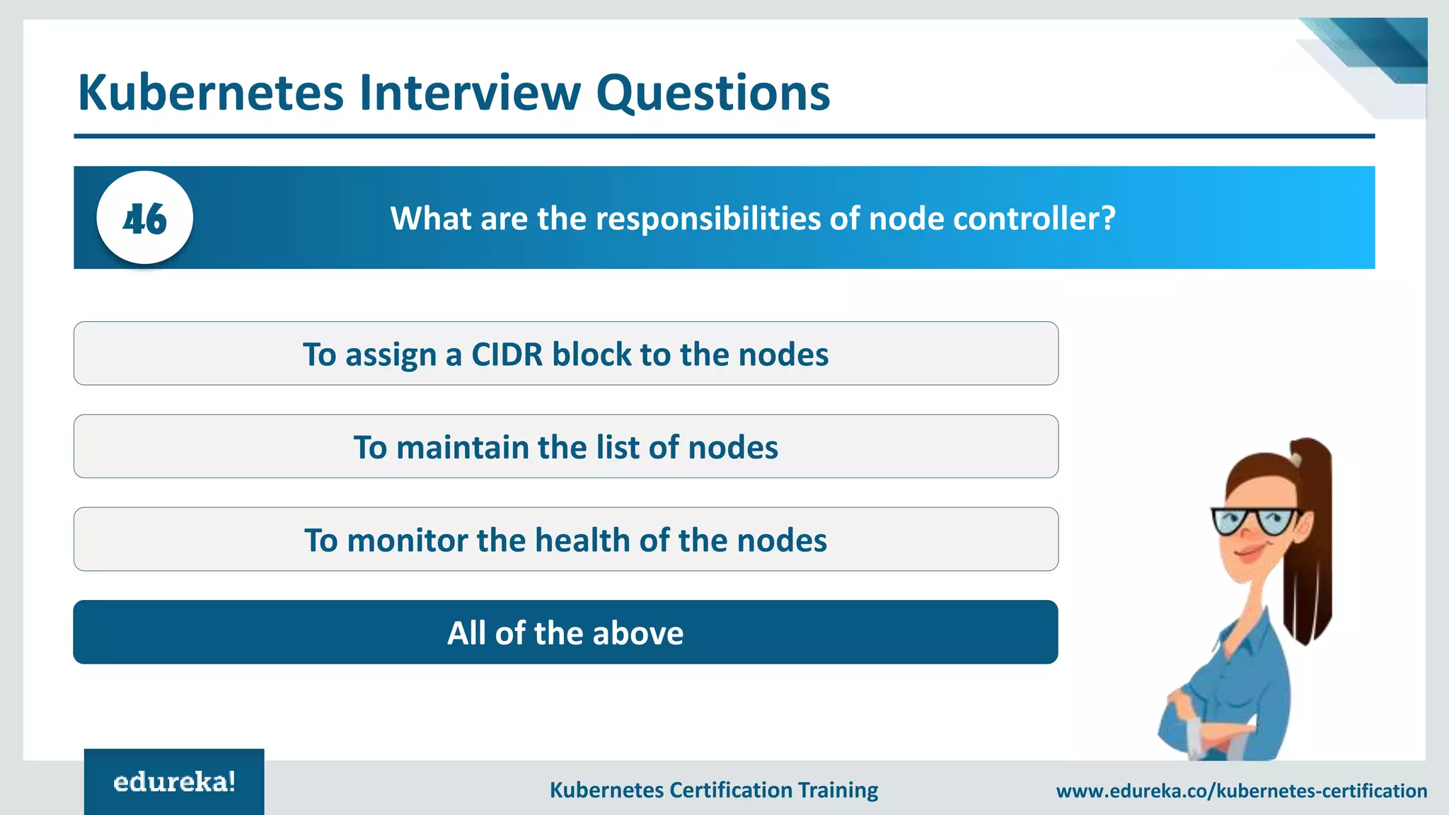 Kubernetes Certification Training www.edureka.co/kubernetes-certification Kubernetes Interview Questions What are the responsibilities of node controller?46 To assign a CIDR block to the nodes To maintain the list of nodes To monitor the health of the nodes All of the above 