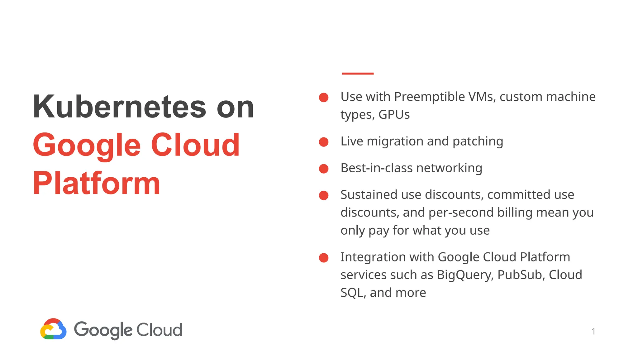 1
Kubernetes on
Google Cloud
Platform
● Use with Preemptible VMs, custom machine
types, GPUs
● Live migration and patching
● Best-in-class networking
● Sustained use discounts, committed use
discounts, and per-second billing mean you
only pay for what you use
● Integration with Google Cloud Platform
services such as BigQuery, PubSub, Cloud
SQL, and more
 