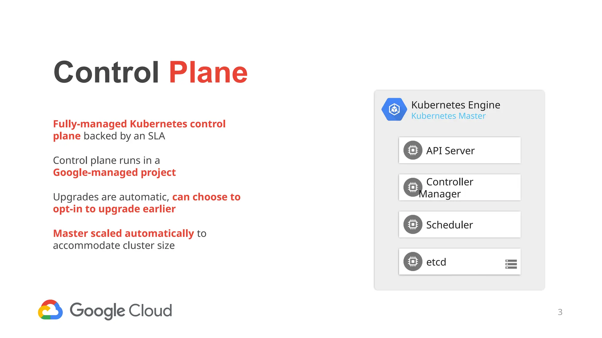 3
Control Plane
Fully-managed Kubernetes control
plane backed by an SLA
Control plane runs in a
Google-managed project
Upgrades are automatic, can choose to
opt-in to upgrade earlier
Master scaled automatically to
accommodate cluster size
Kubernetes Engine
Kubernetes Master
API Server
Controller
Manager
Scheduler
etcd
 