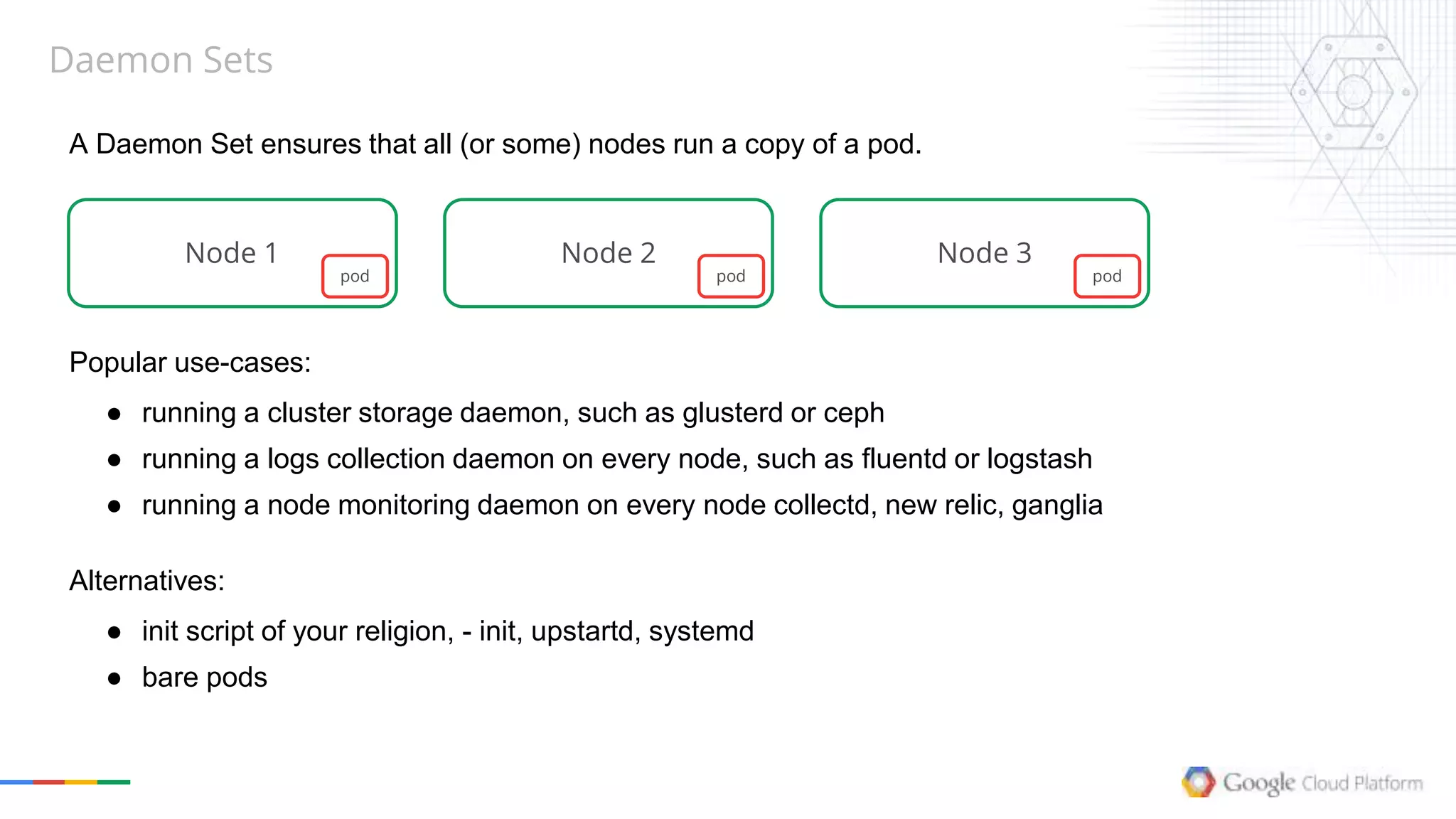 Daemon Sets
A Daemon Set ensures that all (or some) nodes run a copy of a pod.
Node 1 Node 2 Node 3
pod pod pod
Popular use-cases:
● running a cluster storage daemon, such as glusterd or ceph
● running a logs collection daemon on every node, such as fluentd or logstash
● running a node monitoring daemon on every node collectd, new relic, ganglia
Alternatives:
● init script of your religion, - init, upstartd, systemd
● bare pods
 
