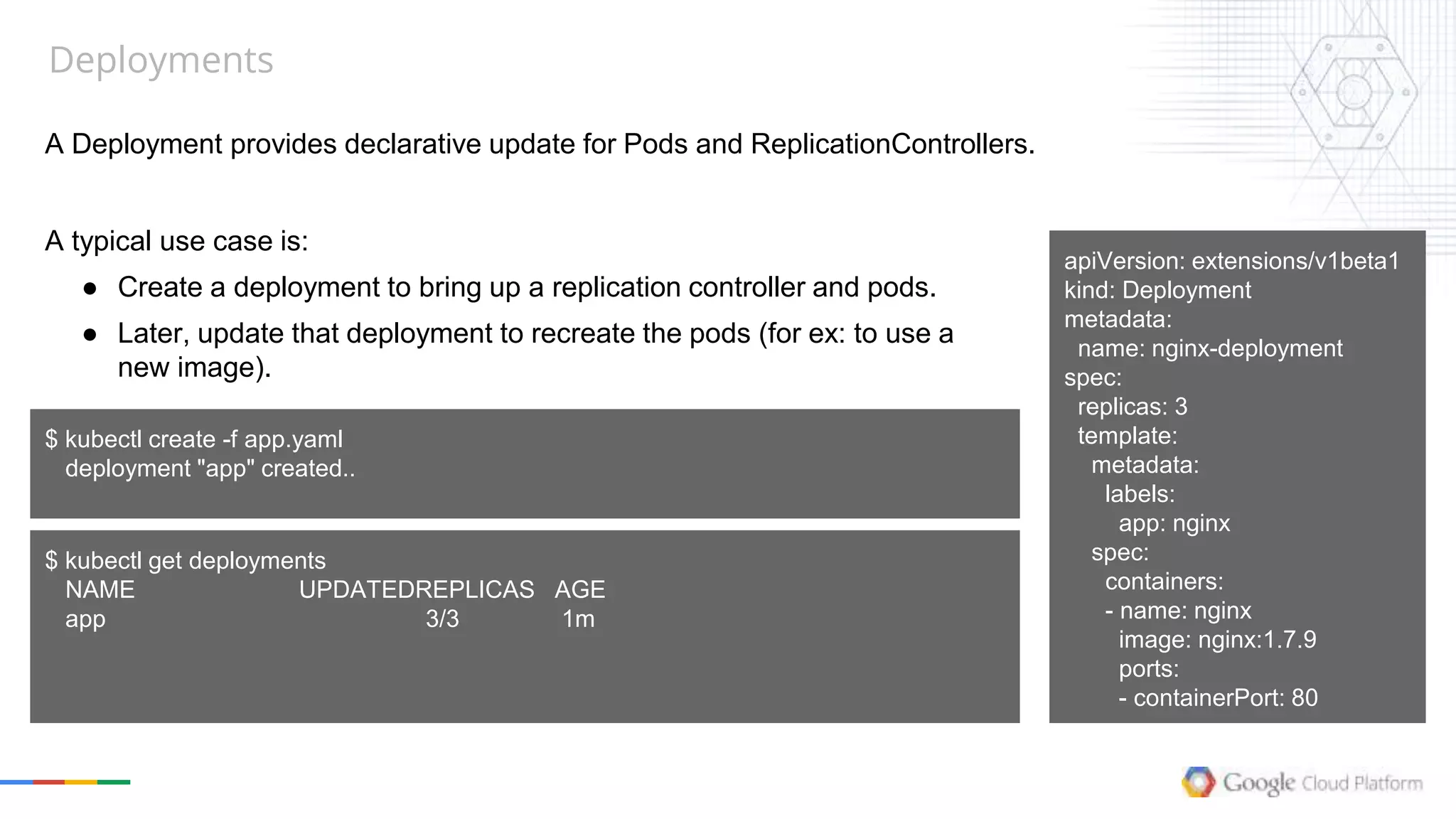 Deployments
A Deployment provides declarative update for Pods and ReplicationControllers.
apiVersion: extensions/v1beta1
kind: Deployment
metadata:
name: nginx-deployment
spec:
replicas: 3
template:
metadata:
labels:
app: nginx
spec:
containers:
- name: nginx
image: nginx:1.7.9
ports:
- containerPort: 80
A typical use case is:
● Create a deployment to bring up a replication controller and pods.
● Later, update that deployment to recreate the pods (for ex: to use a
new image).
$ kubectl create -f app.yaml
deployment "app" created..
$ kubectl get deployments
NAME UPDATEDREPLICAS AGE
app 3/3 1m
 
