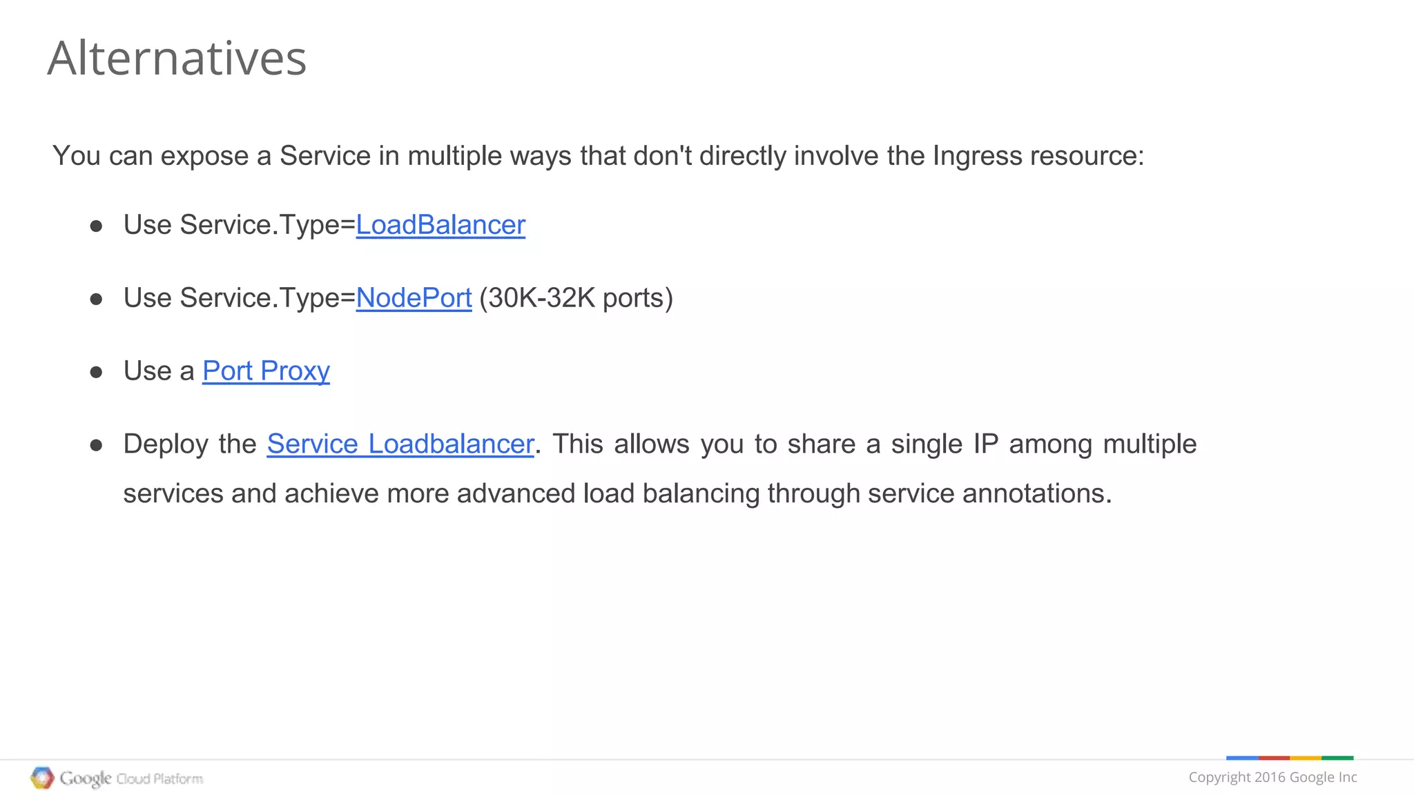 Copyright 2016 Google Inc
Alternatives
You can expose a Service in multiple ways that don't directly involve the Ingress resource:
● Use Service.Type=LoadBalancer
● Use Service.Type=NodePort (30K-32K ports)
● Use a Port Proxy
● Deploy the Service Loadbalancer. This allows you to share a single IP among multiple
services and achieve more advanced load balancing through service annotations.
 