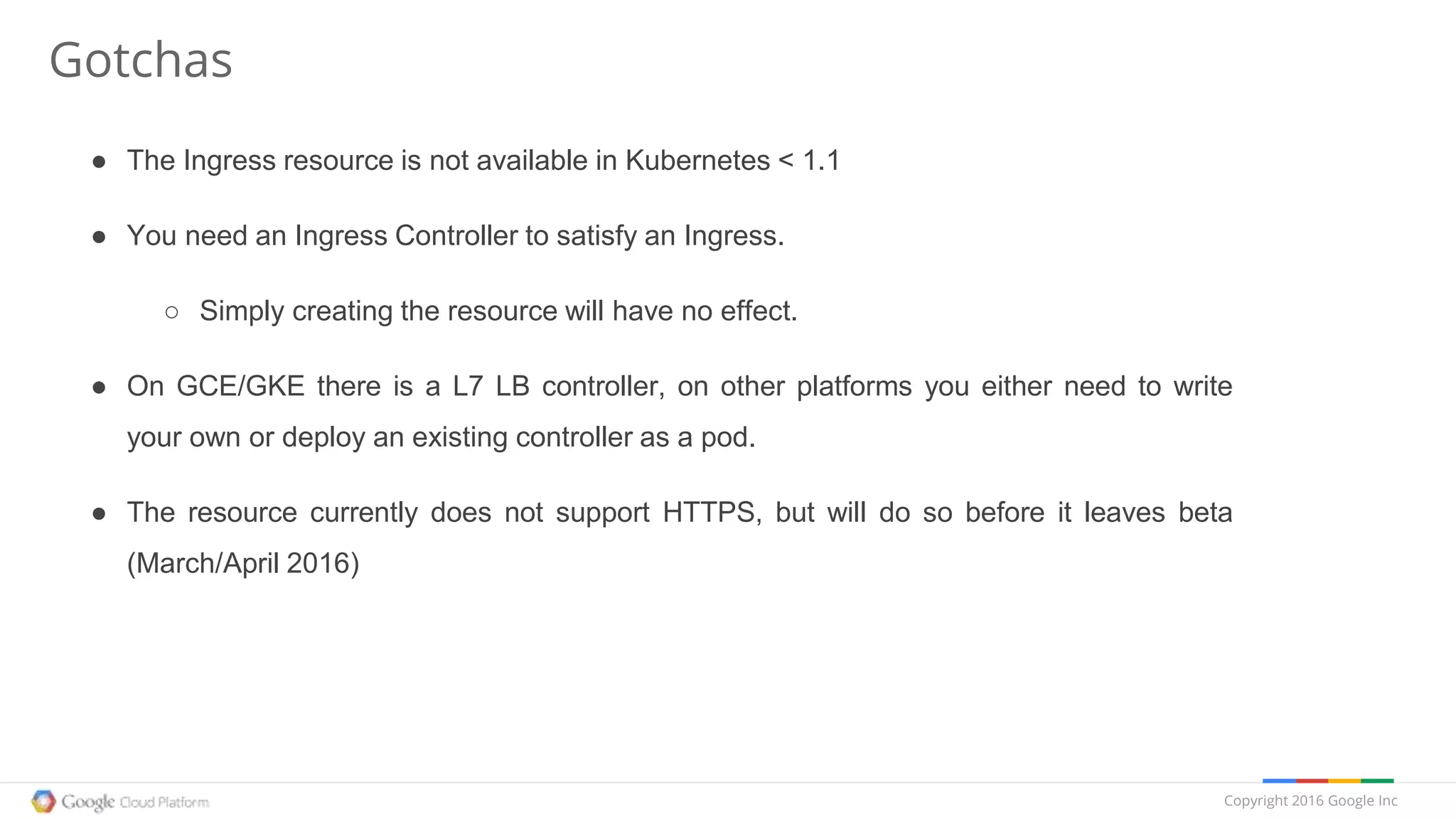 Copyright 2016 Google Inc
Gotchas
● The Ingress resource is not available in Kubernetes < 1.1
● You need an Ingress Controller to satisfy an Ingress.
○ Simply creating the resource will have no effect.
● On GCE/GKE there is a L7 LB controller, on other platforms you either need to write
your own or deploy an existing controller as a pod.
● The resource currently does not support HTTPS, but will do so before it leaves beta
(March/April 2016)
 